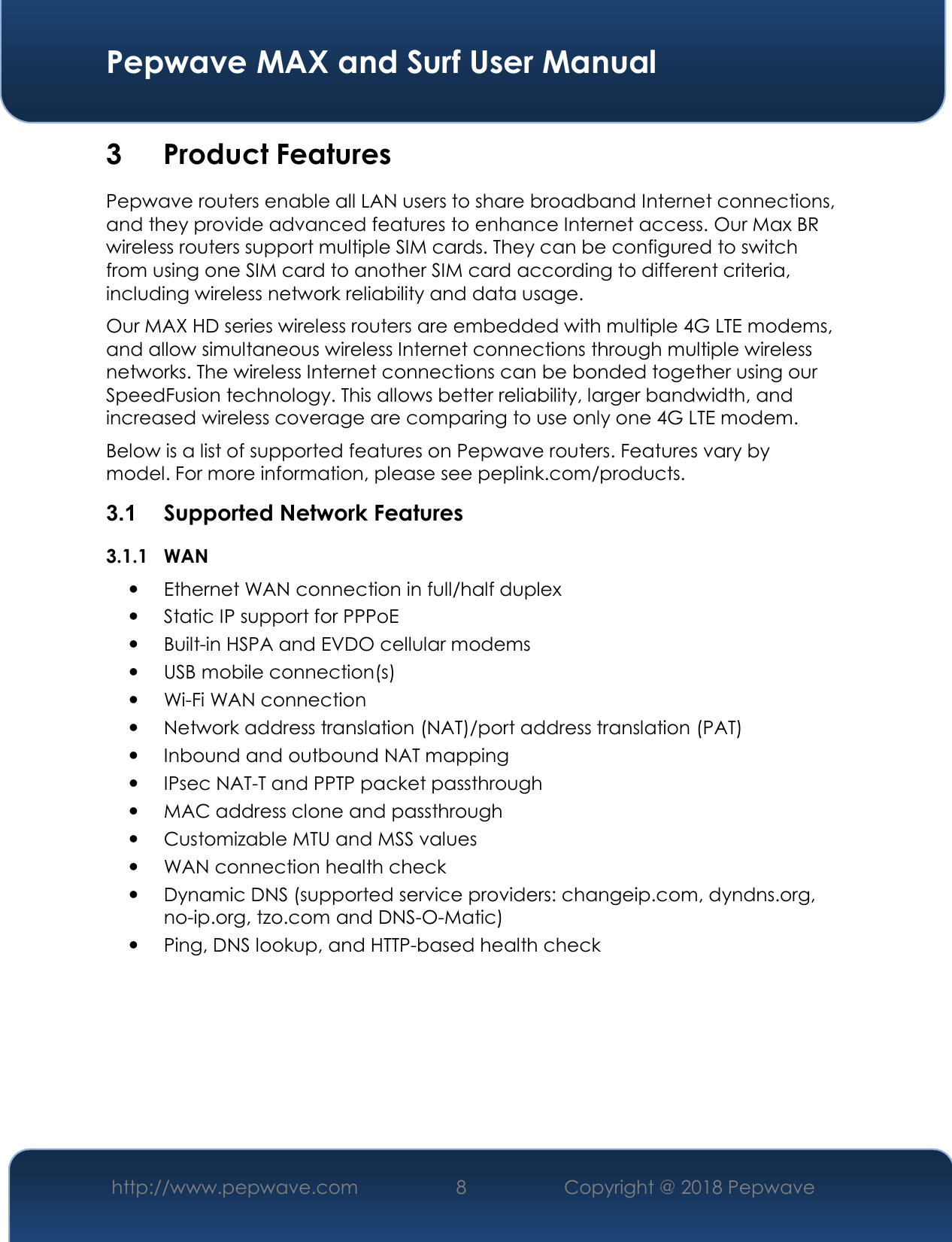  Pepwave MAX and Surf User Manual http://www.pepwave.com 8   Copyright @ 2018 Pepwave   3 Product Features Pepwave routers enable all LAN users to share broadband Internet connections, and they provide advanced features to enhance Internet access. Our Max BR wireless routers support multiple SIM cards. They can be configured to switch from using one SIM card to another SIM card according to different criteria, including wireless network reliability and data usage.  Our MAX HD series wireless routers are embedded with multiple 4G LTE modems, and allow simultaneous wireless Internet connections through multiple wireless networks. The wireless Internet connections can be bonded together using our SpeedFusion technology. This allows better reliability, larger bandwidth, and increased wireless coverage are comparing to use only one 4G LTE modem. Below is a list of supported features on Pepwave routers. Features vary by model. For more information, please see peplink.com/products. 3.1  Supported Network Features 3.1.1 WAN  Ethernet WAN connection in full/half duplex  Static IP support for PPPoE  Built-in HSPA and EVDO cellular modems  USB mobile connection(s)   Wi-Fi WAN connection  Network address translation (NAT)/port address translation (PAT)  Inbound and outbound NAT mapping  IPsec NAT-T and PPTP packet passthrough  MAC address clone and passthrough  Customizable MTU and MSS values  WAN connection health check  Dynamic DNS (supported service providers: changeip.com, dyndns.org, no-ip.org, tzo.com and DNS-O-Matic)  Ping, DNS lookup, and HTTP-based health check       