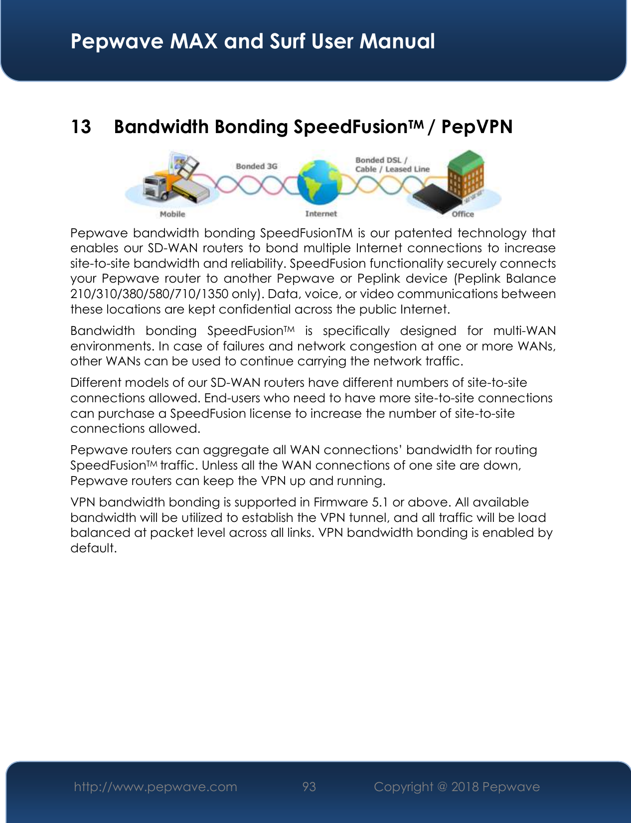  Pepwave MAX and Surf User Manual http://www.pepwave.com 93   Copyright @ 2018 Pepwave    13  Bandwidth Bonding SpeedFusionTM / PepVPN  Pepwave bandwidth bonding SpeedFusionTM is our patented technology that enables our SD-WAN routers to bond multiple Internet connections to increase site-to-site bandwidth and reliability. SpeedFusion functionality securely connects your  Pepwave  router  to  another  Pepwave  or  Peplink  device  (Peplink  Balance 210/310/380/580/710/1350 only). Data, voice, or video communications between these locations are kept confidential across the public Internet. Bandwidth  bonding  SpeedFusionTM  is  specifically  designed  for  multi-WAN environments. In case of failures and network congestion at one or more WANs, other WANs can be used to continue carrying the network traffic.   Different models of our SD-WAN routers have different numbers of site-to-site connections allowed. End-users who need to have more site-to-site connections can purchase a SpeedFusion license to increase the number of site-to-site connections allowed. Pepwave routers can aggregate all WAN connections’ bandwidth for routing SpeedFusionTM traffic. Unless all the WAN connections of one site are down, Pepwave routers can keep the VPN up and running. VPN bandwidth bonding is supported in Firmware 5.1 or above. All available bandwidth will be utilized to establish the VPN tunnel, and all traffic will be load balanced at packet level across all links. VPN bandwidth bonding is enabled by default.     