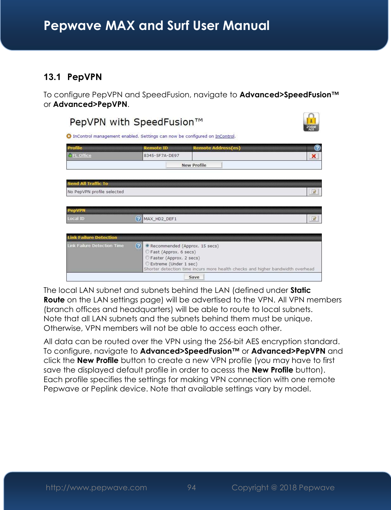  Pepwave MAX and Surf User Manual http://www.pepwave.com 94   Copyright @ 2018 Pepwave    13.1  PepVPN To configure PepVPN and SpeedFusion, navigate to Advanced&gt;SpeedFusion™ or Advanced&gt;PepVPN.  The local LAN subnet and subnets behind the LAN (defined under Static Route on the LAN settings page) will be advertised to the VPN. All VPN members (branch offices and headquarters) will be able to route to local subnets. Note that all LAN subnets and the subnets behind them must be unique. Otherwise, VPN members will not be able to access each other. All data can be routed over the VPN using the 256-bit AES encryption standard. To configure, navigate to Advanced&gt;SpeedFusion™ or Advanced&gt;PepVPN and click the New Profile button to create a new VPN profile (you may have to first save the displayed default profile in order to acesss the New Profile button). Each profile specifies the settings for making VPN connection with one remote Pepwave or Peplink device. Note that available settings vary by model. 