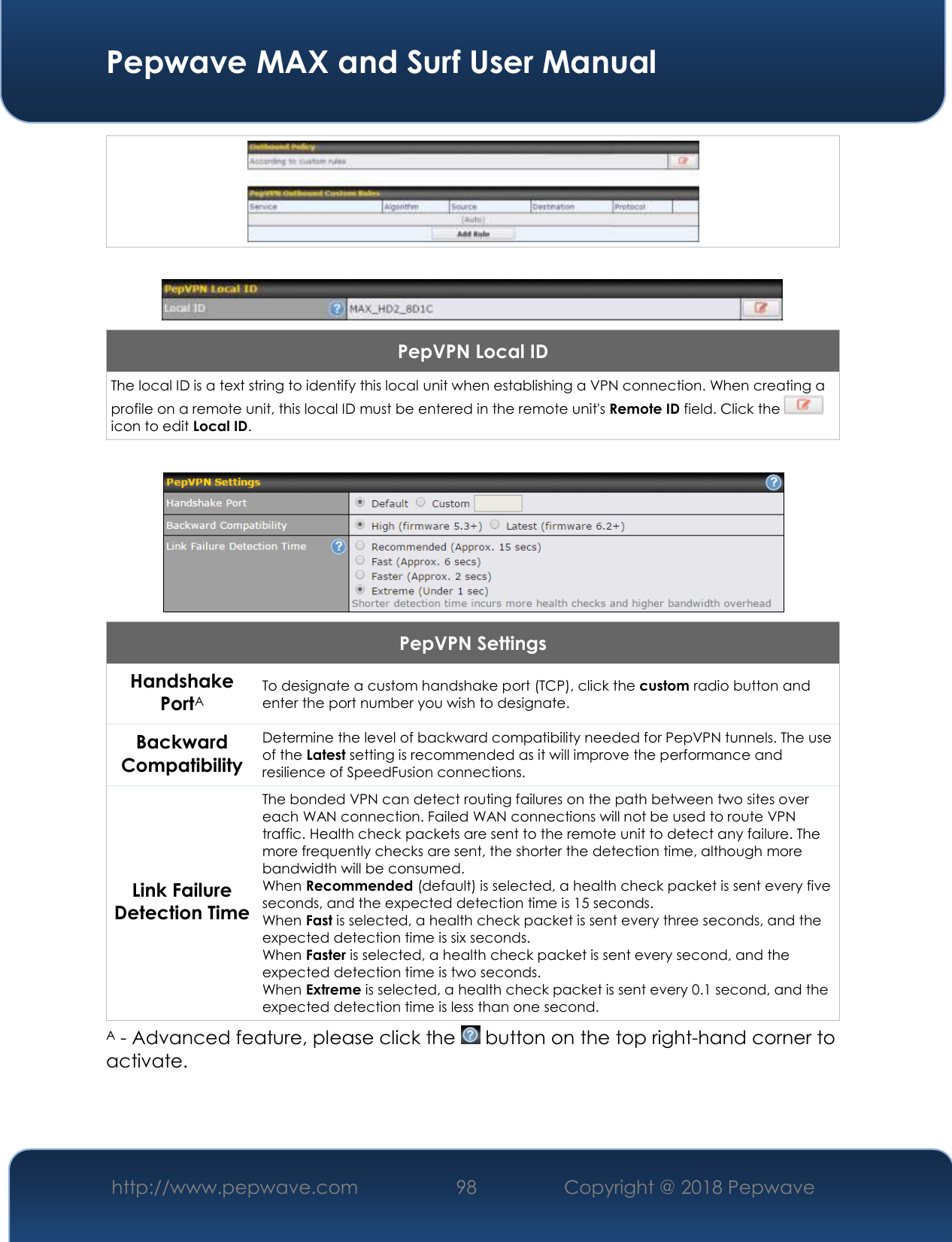  Pepwave MAX and Surf User Manual http://www.pepwave.com 98   Copyright @ 2018 Pepwave        PepVPN Local ID The local ID is a text string to identify this local unit when establishing a VPN connection. When creating a profile on a remote unit, this local ID must be entered in the remote unit&apos;s Remote ID field. Click the   icon to edit Local ID.   PepVPN Settings Handshake PortA To designate a custom handshake port (TCP), click the custom radio button and enter the port number you wish to designate. Backward Compatibility Determine the level of backward compatibility needed for PepVPN tunnels. The use of the Latest setting is recommended as it will improve the performance and resilience of SpeedFusion connections. Link Failure Detection Time The bonded VPN can detect routing failures on the path between two sites over each WAN connection. Failed WAN connections will not be used to route VPN traffic. Health check packets are sent to the remote unit to detect any failure. The more frequently checks are sent, the shorter the detection time, although more bandwidth will be consumed. When Recommended (default) is selected, a health check packet is sent every five seconds, and the expected detection time is 15 seconds. When Fast is selected, a health check packet is sent every three seconds, and the expected detection time is six seconds. When Faster is selected, a health check packet is sent every second, and the expected detection time is two seconds. When Extreme is selected, a health check packet is sent every 0.1 second, and the expected detection time is less than one second. A - Advanced feature, please click the   button on the top right-hand corner to activate.  