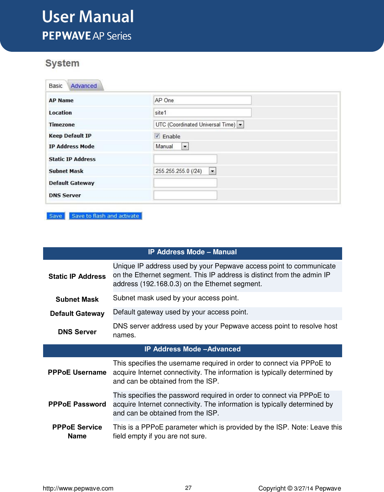 User Manual      http://www.pepwave.com 27 Copyright ©  3/27/14 Pepwave   IP Address Mode – Manual Static IP Address Unique IP address used by your Pepwave access point to communicate on the Ethernet segment. This IP address is distinct from the admin IP address (192.168.0.3) on the Ethernet segment.     Subnet Mask Subnet mask used by your access point. Default Gateway Default gateway used by your access point. DNS Server DNS server address used by your Pepwave access point to resolve host names. IP Address Mode –Advanced PPPoE Username This specifies the username required in order to connect via PPPoE to acquire Internet connectivity. The information is typically determined by and can be obtained from the ISP. PPPoE Password This specifies the password required in order to connect via PPPoE to acquire Internet connectivity. The information is typically determined by and can be obtained from the ISP. PPPoE Service Name This is a PPPoE parameter which is provided by the ISP. Note: Leave this field empty if you are not sure.  