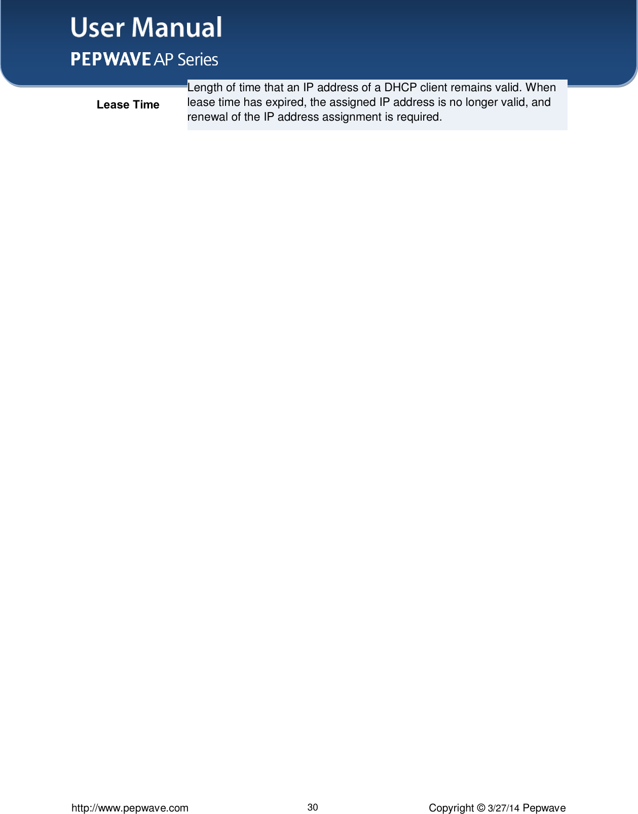 User Manual    http://www.pepwave.com 30 Copyright ©  3/27/14 Pepwave Lease Time Length of time that an IP address of a DHCP client remains valid. When lease time has expired, the assigned IP address is no longer valid, and renewal of the IP address assignment is required.  