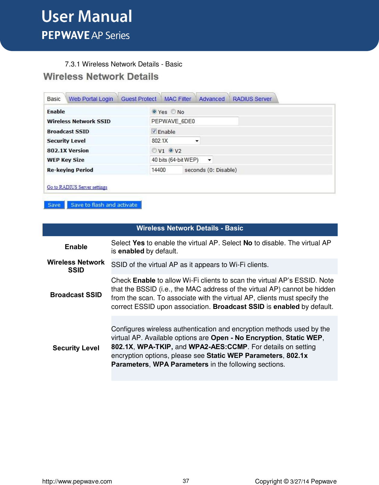 User Manual      http://www.pepwave.com 37 Copyright ©  3/27/14 Pepwave  7.3.1 Wireless Network Details - Basic  Wireless Network Details - Basic Enable Select Yes to enable the virtual AP. Select No to disable. The virtual AP is enabled by default. Wireless Network SSID SSID of the virtual AP as it appears to Wi-Fi clients.     Broadcast SSID Check Enable to allow Wi-Fi clients to scan the virtual AP’s ESSID. Note that the BSSID (i.e., the MAC address of the virtual AP) cannot be hidden from the scan. To associate with the virtual AP, clients must specify the correct ESSID upon association. Broadcast SSID is enabled by default. Security Level Configures wireless authentication and encryption methods used by the virtual AP. Available options are Open - No Encryption, Static WEP, 802.1X, WPA-TKIP, and WPA2-AES:CCMP. For details on setting encryption options, please see Static WEP Parameters, 802.1x Parameters, WPA Parameters in the following sections.  