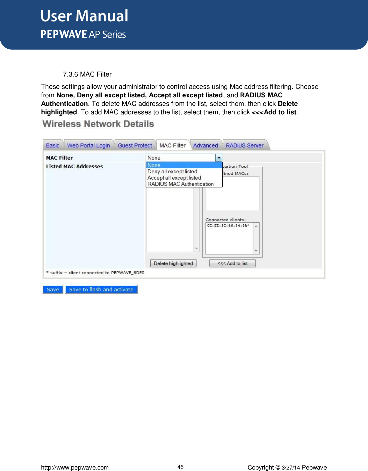 User Manual      http://www.pepwave.com 45 Copyright ©  3/27/14 Pepwave   7.3.6 MAC Filter These settings allow your administrator to control access using Mac address filtering. Choose from None, Deny all except listed, Accept all except listed, and RADIUS MAC Authentication. To delete MAC addresses from the list, select them, then click Delete highlighted. To add MAC addresses to the list, select them, then click &lt;&lt;&lt;Add to list.  