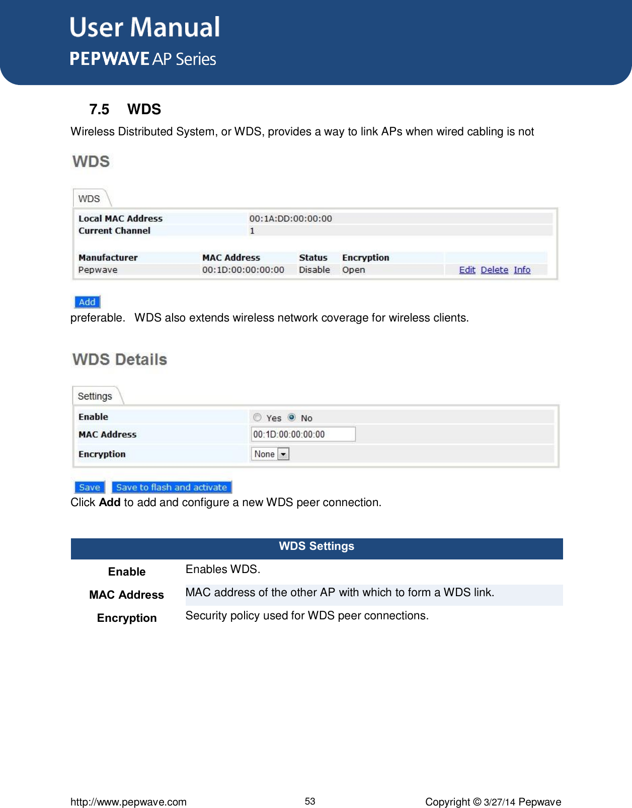 User Manual      http://www.pepwave.com 53 Copyright ©  3/27/14 Pepwave  7.5  WDS Wireless Distributed System, or WDS, provides a way to link APs when wired cabling is not preferable.   WDS also extends wireless network coverage for wireless clients.  Click Add to add and configure a new WDS peer connection.  WDS Settings Enable Enables WDS.   MAC Address MAC address of the other AP with which to form a WDS link. Encryption Security policy used for WDS peer connections.  