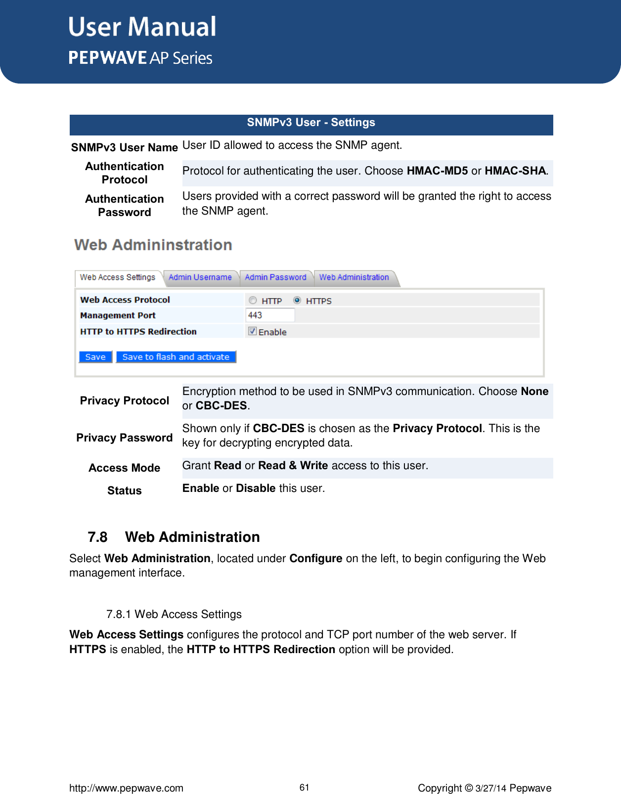 User Manual      http://www.pepwave.com 61 Copyright ©  3/27/14 Pepwave   SNMPv3 User - Settings SNMPv3 User Name User ID allowed to access the SNMP agent. Authentication Protocol Protocol for authenticating the user. Choose HMAC-MD5 or HMAC-SHA. Authentication Password Users provided with a correct password will be granted the right to access the SNMP agent. Privacy Protocol Encryption method to be used in SNMPv3 communication. Choose None or CBC-DES. Privacy Password Shown only if CBC-DES is chosen as the Privacy Protocol. This is the key for decrypting encrypted data. Access Mode Grant Read or Read &amp; Write access to this user. Status Enable or Disable this user.  7.8  Web Administration Select Web Administration, located under Configure on the left, to begin configuring the Web management interface.  7.8.1 Web Access Settings Web Access Settings configures the protocol and TCP port number of the web server. If HTTPS is enabled, the HTTP to HTTPS Redirection option will be provided.     