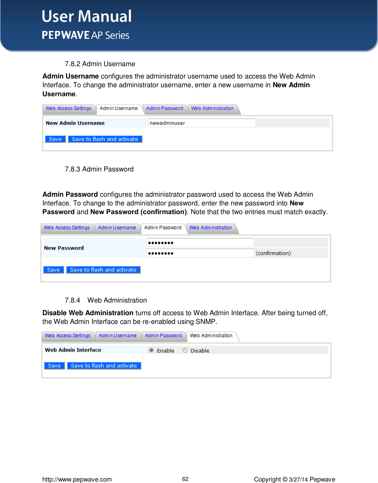 User Manual    http://www.pepwave.com 62 Copyright ©  3/27/14 Pepwave  7.8.2 Admin Username Admin Username configures the administrator username used to access the Web Admin Interface. To change the administrator username, enter a new username in New Admin Username.    7.8.3 Admin Password  Admin Password configures the administrator password used to access the Web Admin Interface. To change to the administrator password, enter the new password into New Password and New Password (confirmation). Note that the two entries must match exactly.  7.8.4  Web Administration Disable Web Administration turns off access to Web Admin Interface. After being turned off, the Web Admin Interface can be re-enabled using SNMP.    