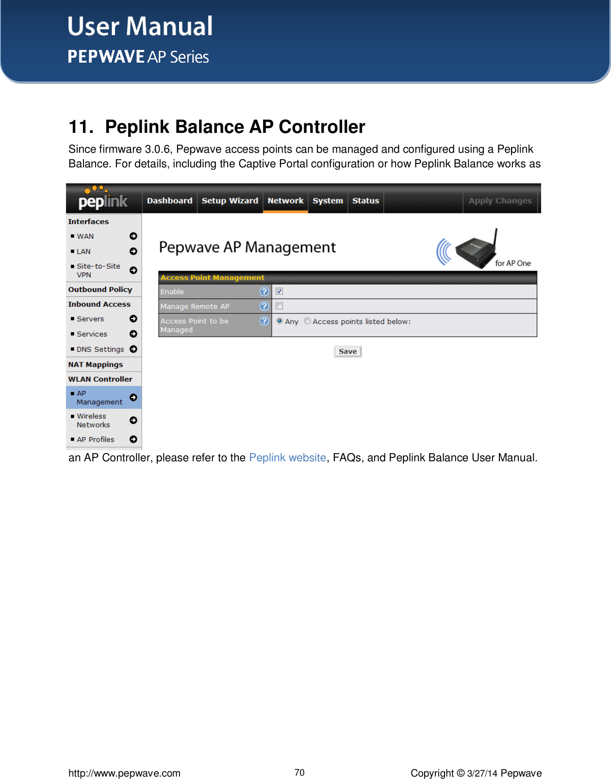 User Manual    http://www.pepwave.com 70 Copyright ©  3/27/14 Pepwave   11.  Peplink Balance AP Controller Since firmware 3.0.6, Pepwave access points can be managed and configured using a Peplink Balance. For details, including the Captive Portal configuration or how Peplink Balance works as an AP Controller, please refer to the Peplink website, FAQs, and Peplink Balance User Manual.  