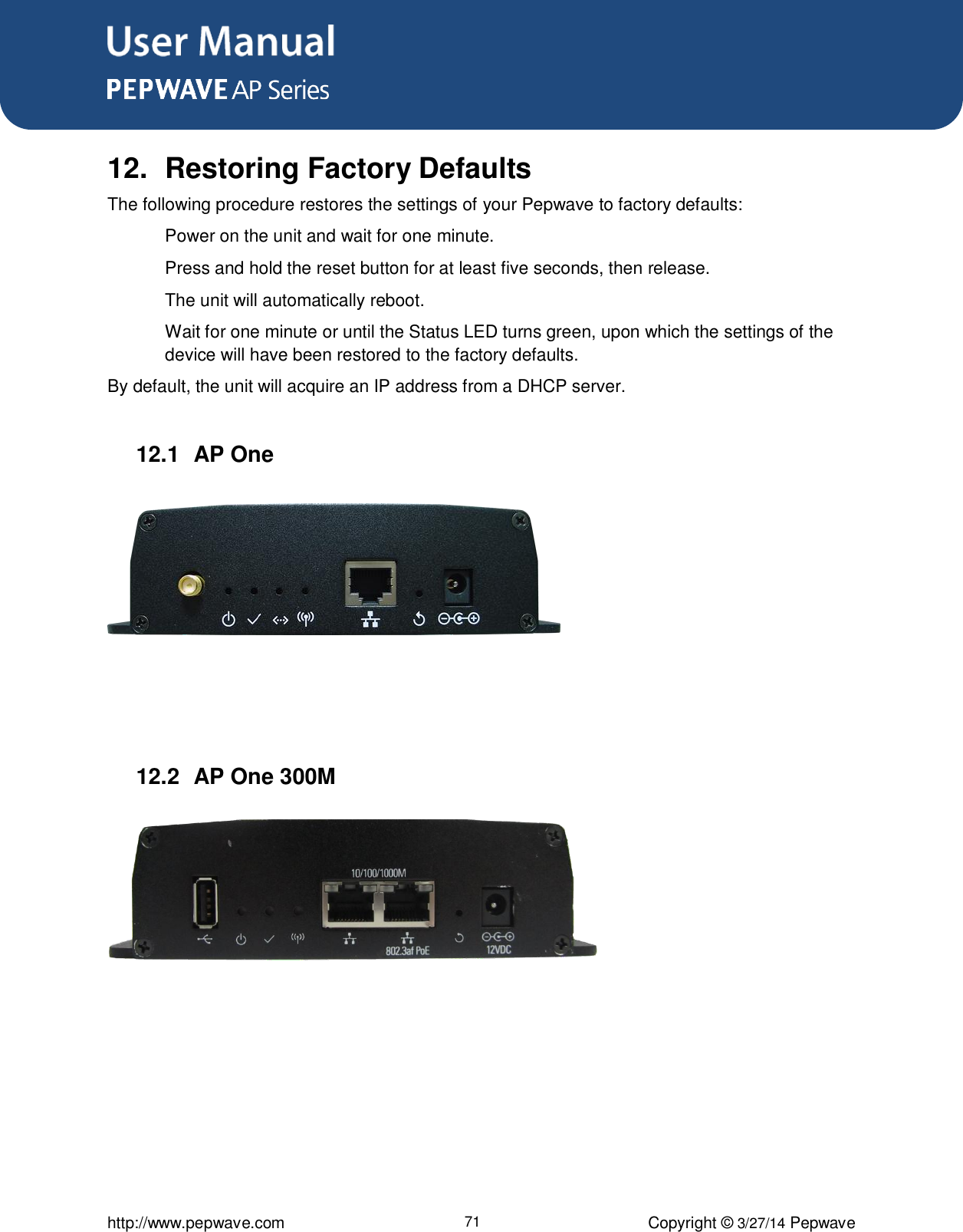 User Manual      http://www.pepwave.com 71 Copyright ©  3/27/14 Pepwave  12.  Restoring Factory Defaults The following procedure restores the settings of your Pepwave to factory defaults:   Power on the unit and wait for one minute.   Press and hold the reset button for at least five seconds, then release.   The unit will automatically reboot.   Wait for one minute or until the Status LED turns green, upon which the settings of the device will have been restored to the factory defaults.     By default, the unit will acquire an IP address from a DHCP server.  12.1  AP One     12.2  AP One 300M     