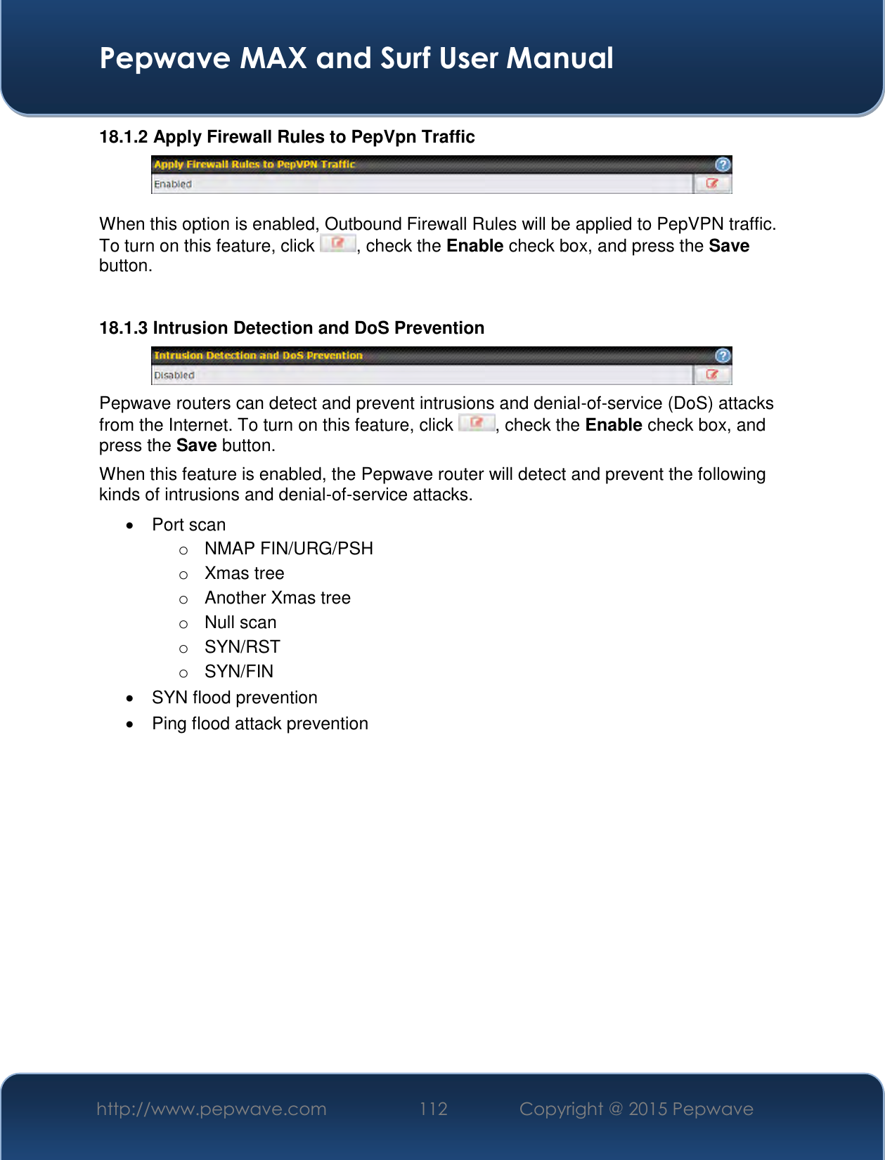  Pepwave MAX and Surf User Manual http://www.pepwave.com 112   Copyright @ 2015 Pepwave   18.1.2 Apply Firewall Rules to PepVpn Traffic   When this option is enabled, Outbound Firewall Rules will be applied to PepVPN traffic. To turn on this feature, click  , check the Enable check box, and press the Save button.  18.1.3 Intrusion Detection and DoS Prevention  Pepwave routers can detect and prevent intrusions and denial-of-service (DoS) attacks from the Internet. To turn on this feature, click  , check the Enable check box, and press the Save button. When this feature is enabled, the Pepwave router will detect and prevent the following kinds of intrusions and denial-of-service attacks.   Port scan o  NMAP FIN/URG/PSH o  Xmas tree o  Another Xmas tree o  Null scan o  SYN/RST o  SYN/FIN   SYN flood prevention   Ping flood attack prevention    