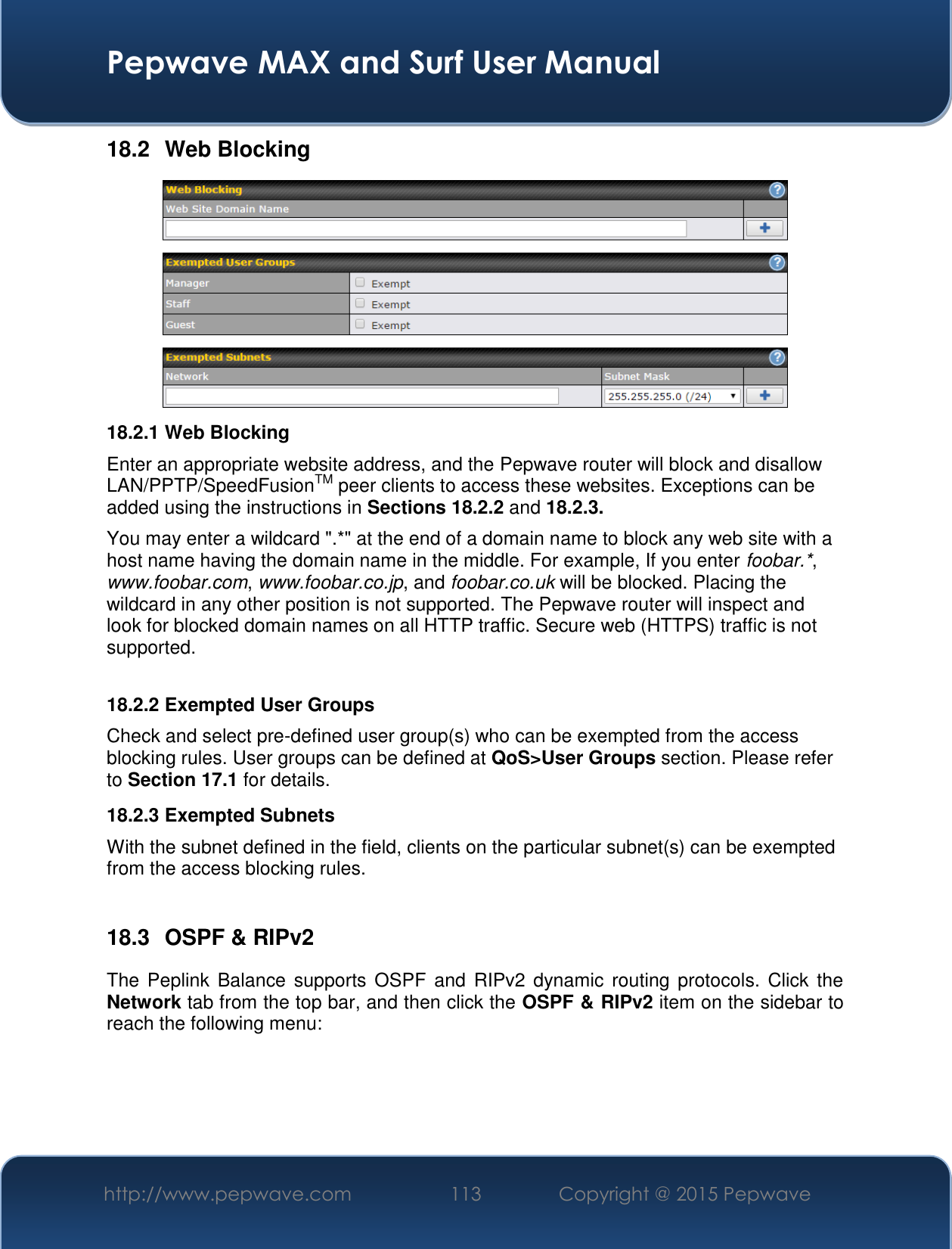  Pepwave MAX and Surf User Manual http://www.pepwave.com 113   Copyright @ 2015 Pepwave   18.2  Web Blocking  18.2.1 Web Blocking Enter an appropriate website address, and the Pepwave router will block and disallow LAN/PPTP/SpeedFusionTM peer clients to access these websites. Exceptions can be added using the instructions in Sections 18.2.2 and 18.2.3. You may enter a wildcard &quot;.*&quot; at the end of a domain name to block any web site with a host name having the domain name in the middle. For example, If you enter foobar.*, www.foobar.com, www.foobar.co.jp, and foobar.co.uk will be blocked. Placing the wildcard in any other position is not supported. The Pepwave router will inspect and look for blocked domain names on all HTTP traffic. Secure web (HTTPS) traffic is not supported.  18.2.2 Exempted User Groups Check and select pre-defined user group(s) who can be exempted from the access blocking rules. User groups can be defined at QoS&gt;User Groups section. Please refer to Section 17.1 for details. 18.2.3 Exempted Subnets With the subnet defined in the field, clients on the particular subnet(s) can be exempted from the access blocking rules.  18.3  OSPF &amp; RIPv2 The  Peplink Balance  supports OSPF  and RIPv2  dynamic routing protocols.  Click  the Network tab from the top bar, and then click the OSPF &amp; RIPv2 item on the sidebar to reach the following menu: 