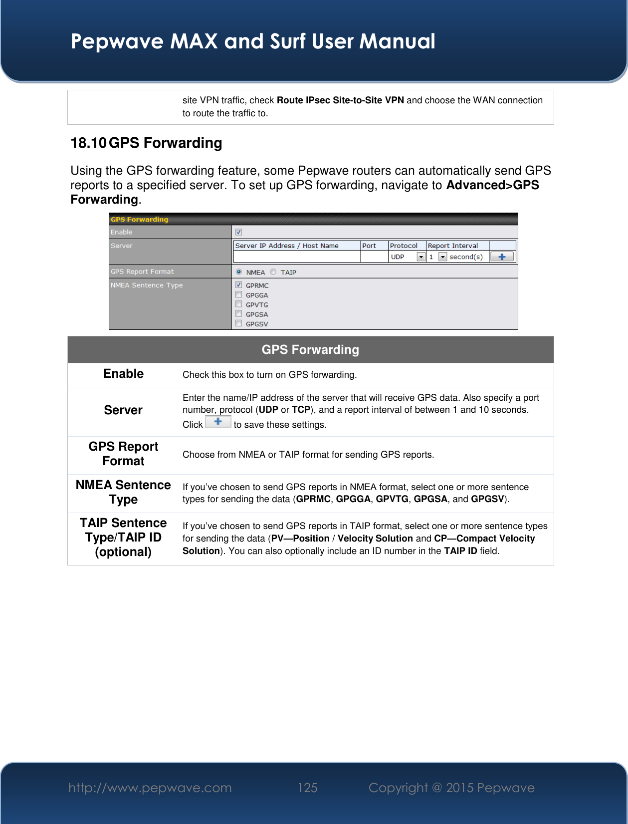  Pepwave MAX and Surf User Manual http://www.pepwave.com 125   Copyright @ 2015 Pepwave   site VPN traffic, check Route IPsec Site-to-Site VPN and choose the WAN connection to route the traffic to. 18.10 GPS Forwarding Using the GPS forwarding feature, some Pepwave routers can automatically send GPS reports to a specified server. To set up GPS forwarding, navigate to Advanced&gt;GPS Forwarding.  GPS Forwarding Enable Check this box to turn on GPS forwarding. Server Enter the name/IP address of the server that will receive GPS data. Also specify a port number, protocol (UDP or TCP), and a report interval of between 1 and 10 seconds. Click   to save these settings. GPS Report Format Choose from NMEA or TAIP format for sending GPS reports. NMEA Sentence Type If you’ve chosen to send GPS reports in NMEA format, select one or more sentence types for sending the data (GPRMC, GPGGA, GPVTG, GPGSA, and GPGSV). TAIP Sentence Type/TAIP ID (optional) If you’ve chosen to send GPS reports in TAIP format, select one or more sentence types for sending the data (PV—Position / Velocity Solution and CP—Compact Velocity Solution). You can also optionally include an ID number in the TAIP ID field.     