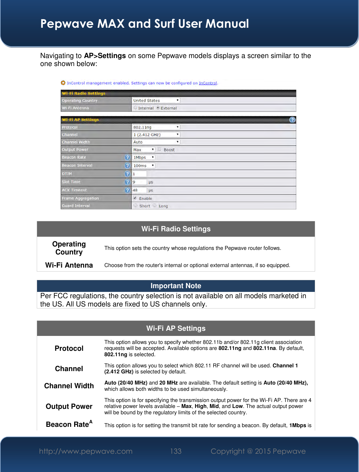  Pepwave MAX and Surf User Manual http://www.pepwave.com 133   Copyright @ 2015 Pepwave   Navigating to AP&gt;Settings on some Pepwave models displays a screen similar to the one shown below:  Wi-Fi Radio Settings Operating Country This option sets the country whose regulations the Pepwave router follows.  Wi-Fi Antenna Choose from the router&apos;s internal or optional external antennas, if so equipped.  Important Note Per FCC regulations, the country selection is not available on all models marketed in the US. All US models are fixed to US channels only.  Wi-Fi AP Settings Protocol This option allows you to specify whether 802.11b and/or 802.11g client association requests will be accepted. Available options are 802.11ng and 802.11na. By default, 802.11ng is selected.  Channel This option allows you to select which 802.11 RF channel will be used. Channel 1 (2.412 GHz) is selected by default.  Channel Width Auto (20/40 MHz) and 20 MHz are available. The default setting is Auto (20/40 MHz), which allows both widths to be used simultaneously.  Output Power This option is for specifying the transmission output power for the Wi-Fi AP. There are 4 relative power levels available – Max, High, Mid, and Low. The actual output power will be bound by the regulatory limits of the selected country. Beacon RateA This option is for setting the transmit bit rate for sending a beacon. By default, 1Mbps is 