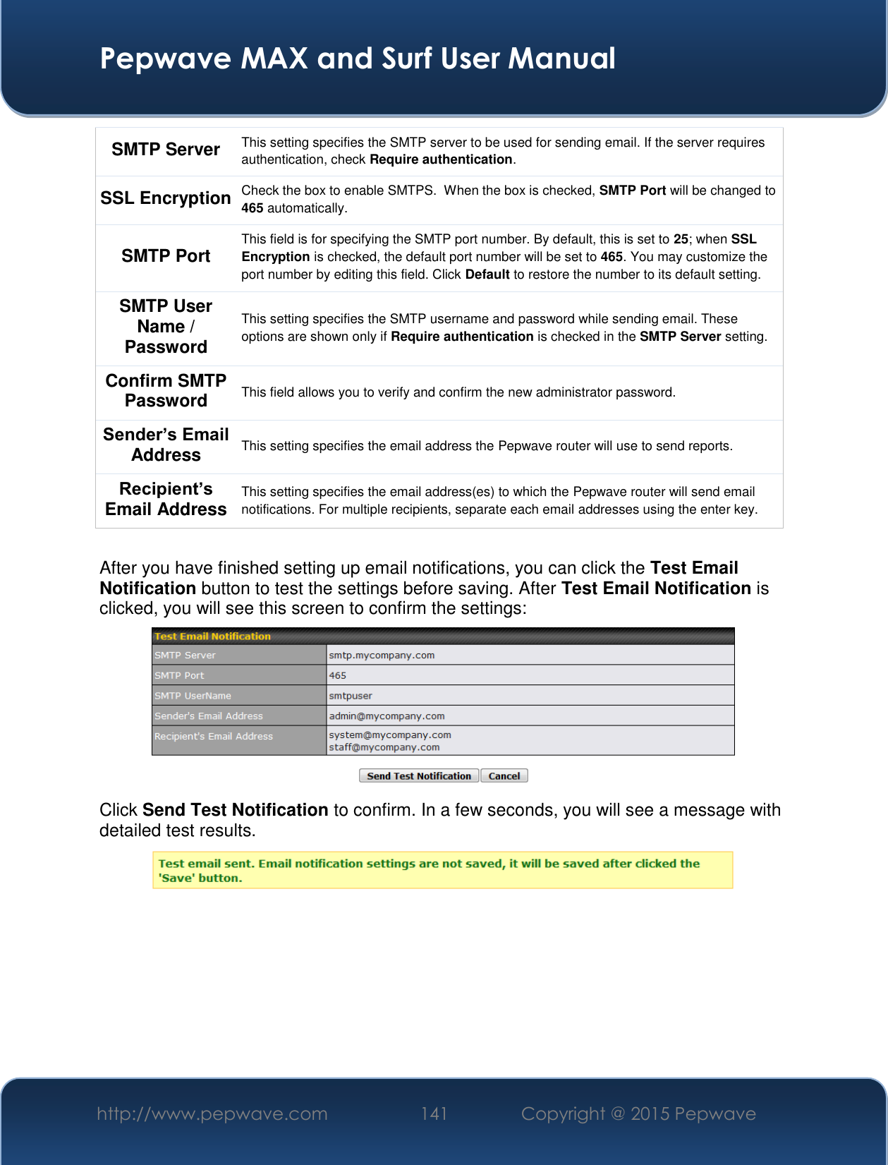  Pepwave MAX and Surf User Manual http://www.pepwave.com 141   Copyright @ 2015 Pepwave   SMTP Server This setting specifies the SMTP server to be used for sending email. If the server requires authentication, check Require authentication. SSL Encryption Check the box to enable SMTPS.  When the box is checked, SMTP Port will be changed to 465 automatically. SMTP Port This field is for specifying the SMTP port number. By default, this is set to 25; when SSL Encryption is checked, the default port number will be set to 465. You may customize the port number by editing this field. Click Default to restore the number to its default setting.  SMTP User Name / Password This setting specifies the SMTP username and password while sending email. These options are shown only if Require authentication is checked in the SMTP Server setting. Confirm SMTP Password This field allows you to verify and confirm the new administrator password. Sender’s Email Address This setting specifies the email address the Pepwave router will use to send reports. Recipient’s Email Address This setting specifies the email address(es) to which the Pepwave router will send email notifications. For multiple recipients, separate each email addresses using the enter key.  After you have finished setting up email notifications, you can click the Test Email Notification button to test the settings before saving. After Test Email Notification is clicked, you will see this screen to confirm the settings:  Click Send Test Notification to confirm. In a few seconds, you will see a message with detailed test results.  