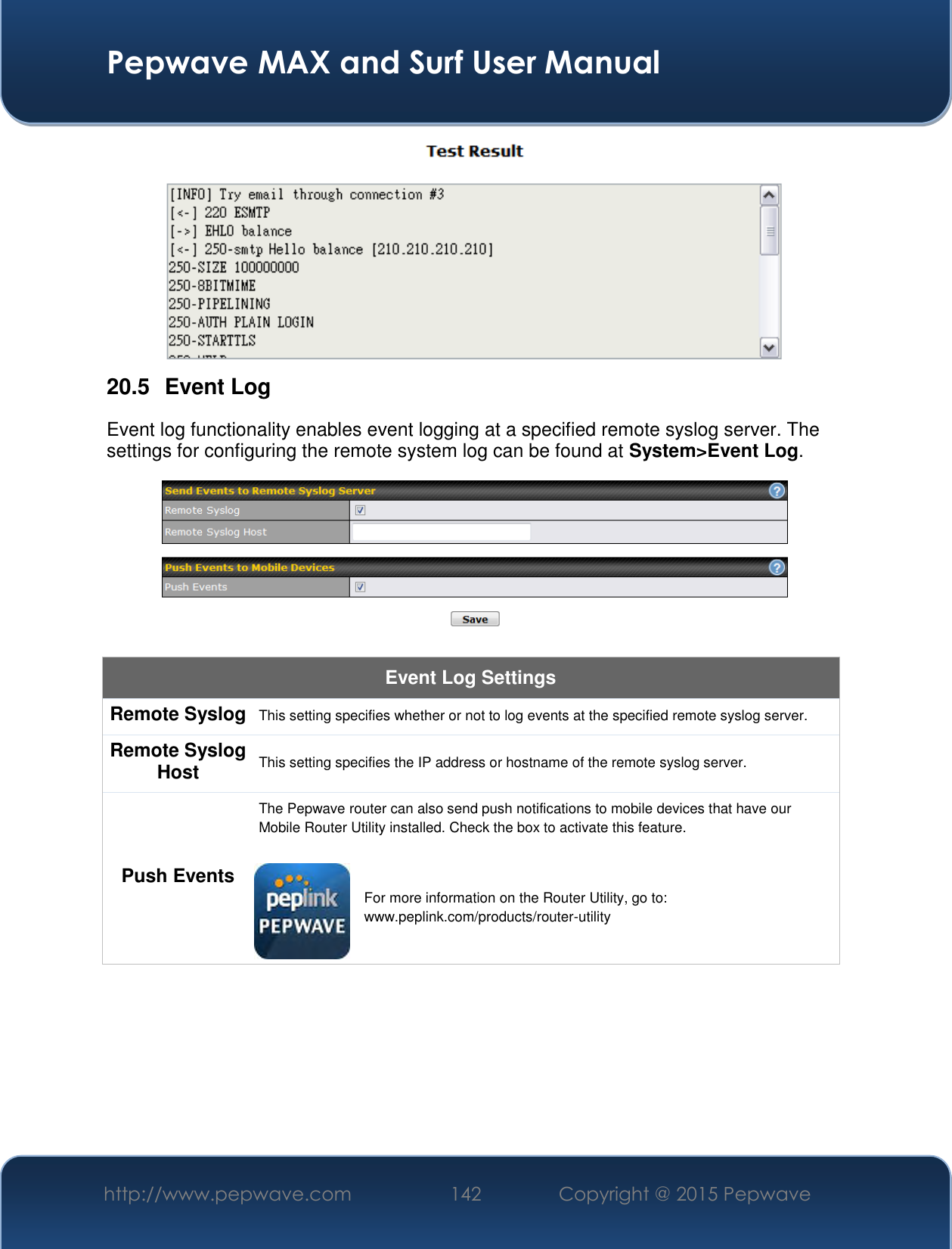  Pepwave MAX and Surf User Manual http://www.pepwave.com 142   Copyright @ 2015 Pepwave    20.5  Event Log Event log functionality enables event logging at a specified remote syslog server. The settings for configuring the remote system log can be found at System&gt;Event Log.  Event Log Settings Remote Syslog This setting specifies whether or not to log events at the specified remote syslog server. Remote Syslog Host This setting specifies the IP address or hostname of the remote syslog server. Push Events The Pepwave router can also send push notifications to mobile devices that have our Mobile Router Utility installed. Check the box to activate this feature.   For more information on the Router Utility, go to: www.peplink.com/products/router-utility 