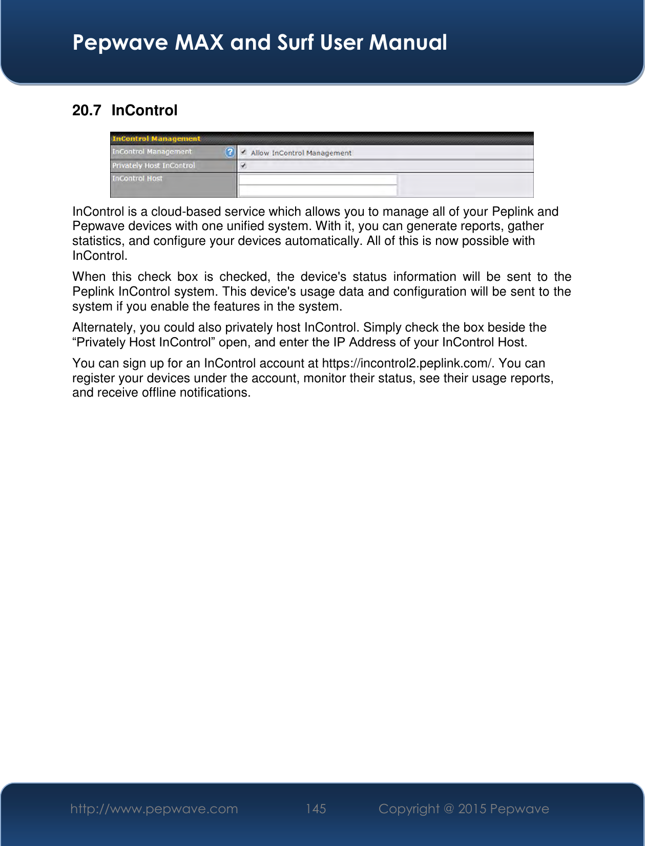  Pepwave MAX and Surf User Manual http://www.pepwave.com 145   Copyright @ 2015 Pepwave   20.7  InControl  InControl is a cloud-based service which allows you to manage all of your Peplink and Pepwave devices with one unified system. With it, you can generate reports, gather statistics, and configure your devices automatically. All of this is now possible with InControl. When  this  check  box  is  checked,  the  device&apos;s  status  information  will  be  sent  to  the Peplink InControl system. This device&apos;s usage data and configuration will be sent to the system if you enable the features in the system. Alternately, you could also privately host InControl. Simply check the box beside the “Privately Host InControl” open, and enter the IP Address of your InControl Host. You can sign up for an InControl account at https://incontrol2.peplink.com/. You can register your devices under the account, monitor their status, see their usage reports, and receive offline notifications.                  