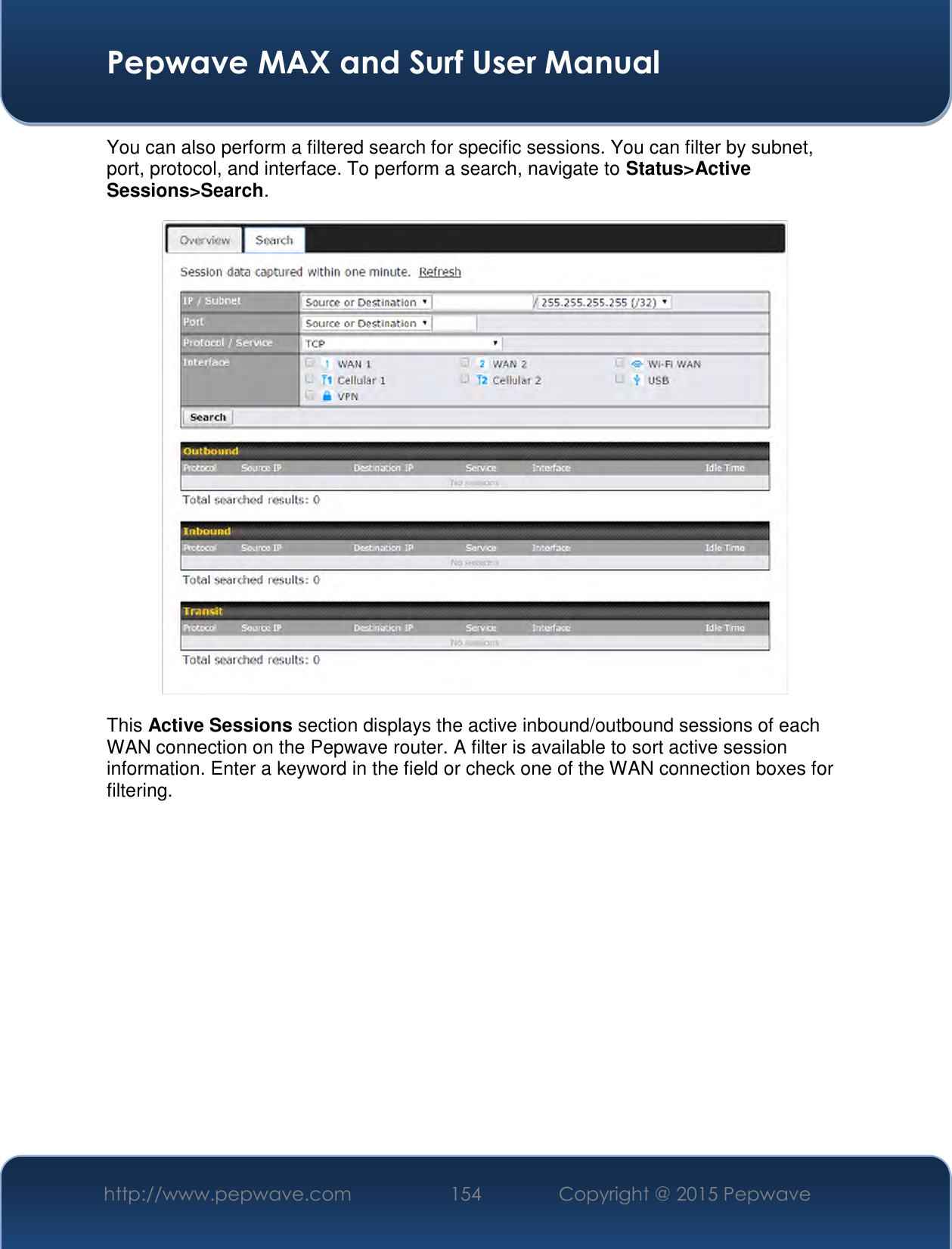  Pepwave MAX and Surf User Manual http://www.pepwave.com 154   Copyright @ 2015 Pepwave   You can also perform a filtered search for specific sessions. You can filter by subnet, port, protocol, and interface. To perform a search, navigate to Status&gt;Active Sessions&gt;Search.  This Active Sessions section displays the active inbound/outbound sessions of each WAN connection on the Pepwave router. A filter is available to sort active session information. Enter a keyword in the field or check one of the WAN connection boxes for filtering.     