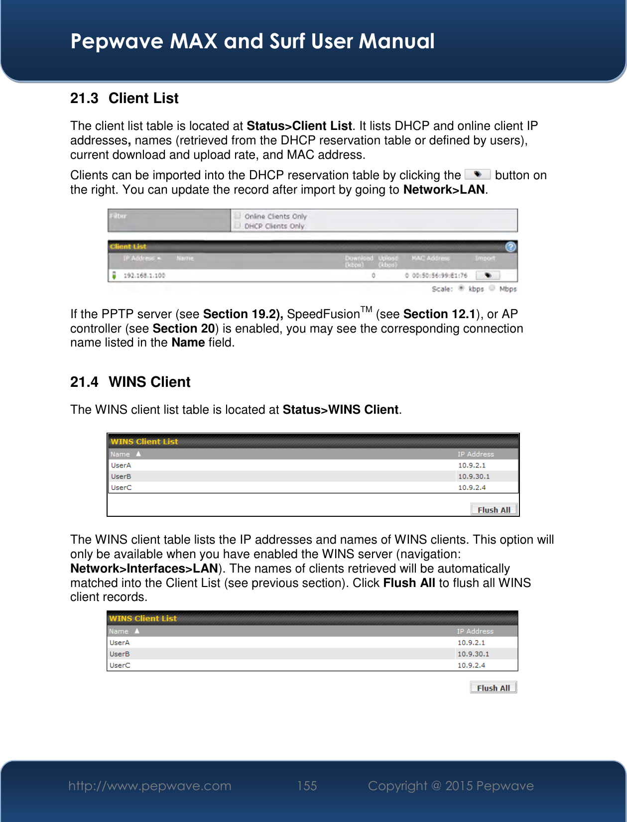  Pepwave MAX and Surf User Manual http://www.pepwave.com 155   Copyright @ 2015 Pepwave   21.3  Client List The client list table is located at Status&gt;Client List. It lists DHCP and online client IP addresses, names (retrieved from the DHCP reservation table or defined by users), current download and upload rate, and MAC address.  Clients can be imported into the DHCP reservation table by clicking the   button on the right. You can update the record after import by going to Network&gt;LAN.  If the PPTP server (see Section 19.2), SpeedFusionTM (see Section 12.1), or AP controller (see Section 20) is enabled, you may see the corresponding connection name listed in the Name field.  21.4  WINS Client The WINS client list table is located at Status&gt;WINS Client.      The WINS client table lists the IP addresses and names of WINS clients. This option will only be available when you have enabled the WINS server (navigation: Network&gt;Interfaces&gt;LAN). The names of clients retrieved will be automatically matched into the Client List (see previous section). Click Flush All to flush all WINS client records.     