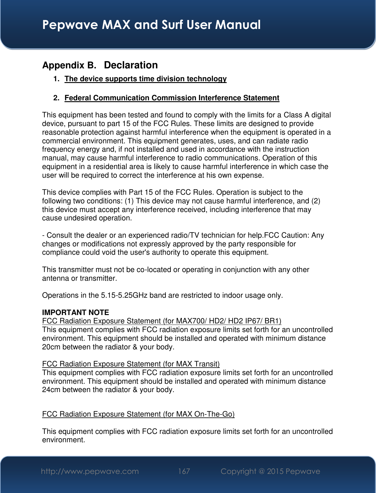  Pepwave MAX and Surf User Manual http://www.pepwave.com 167   Copyright @ 2015 Pepwave   Appendix B.  Declaration 1.  The device supports time division technology  2.  Federal Communication Commission Interference Statement  This equipment has been tested and found to comply with the limits for a Class A digital device, pursuant to part 15 of the FCC Rules. These limits are designed to provide reasonable protection against harmful interference when the equipment is operated in a commercial environment. This equipment generates, uses, and can radiate radio frequency energy and, if not installed and used in accordance with the instruction manual, may cause harmful interference to radio communications. Operation of this equipment in a residential area is likely to cause harmful interference in which case the user will be required to correct the interference at his own expense.  This device complies with Part 15 of the FCC Rules. Operation is subject to the following two conditions: (1) This device may not cause harmful interference, and (2) this device must accept any interference received, including interference that may cause undesired operation.  - Consult the dealer or an experienced radio/TV technician for help.FCC Caution: Any changes or modifications not expressly approved by the party responsible for compliance could void the user&apos;s authority to operate this equipment.  This transmitter must not be co-located or operating in conjunction with any other antenna or transmitter.  Operations in the 5.15-5.25GHz band are restricted to indoor usage only.  IMPORTANT NOTE FCC Radiation Exposure Statement (for MAX700/ HD2/ HD2 IP67/ BR1) This equipment complies with FCC radiation exposure limits set forth for an uncontrolled environment. This equipment should be installed and operated with minimum distance 20cm between the radiator &amp; your body.  FCC Radiation Exposure Statement (for MAX Transit) This equipment complies with FCC radiation exposure limits set forth for an uncontrolled environment. This equipment should be installed and operated with minimum distance 24cm between the radiator &amp; your body.   FCC Radiation Exposure Statement (for MAX On-The-Go)  This equipment complies with FCC radiation exposure limits set forth for an uncontrolled environment.   