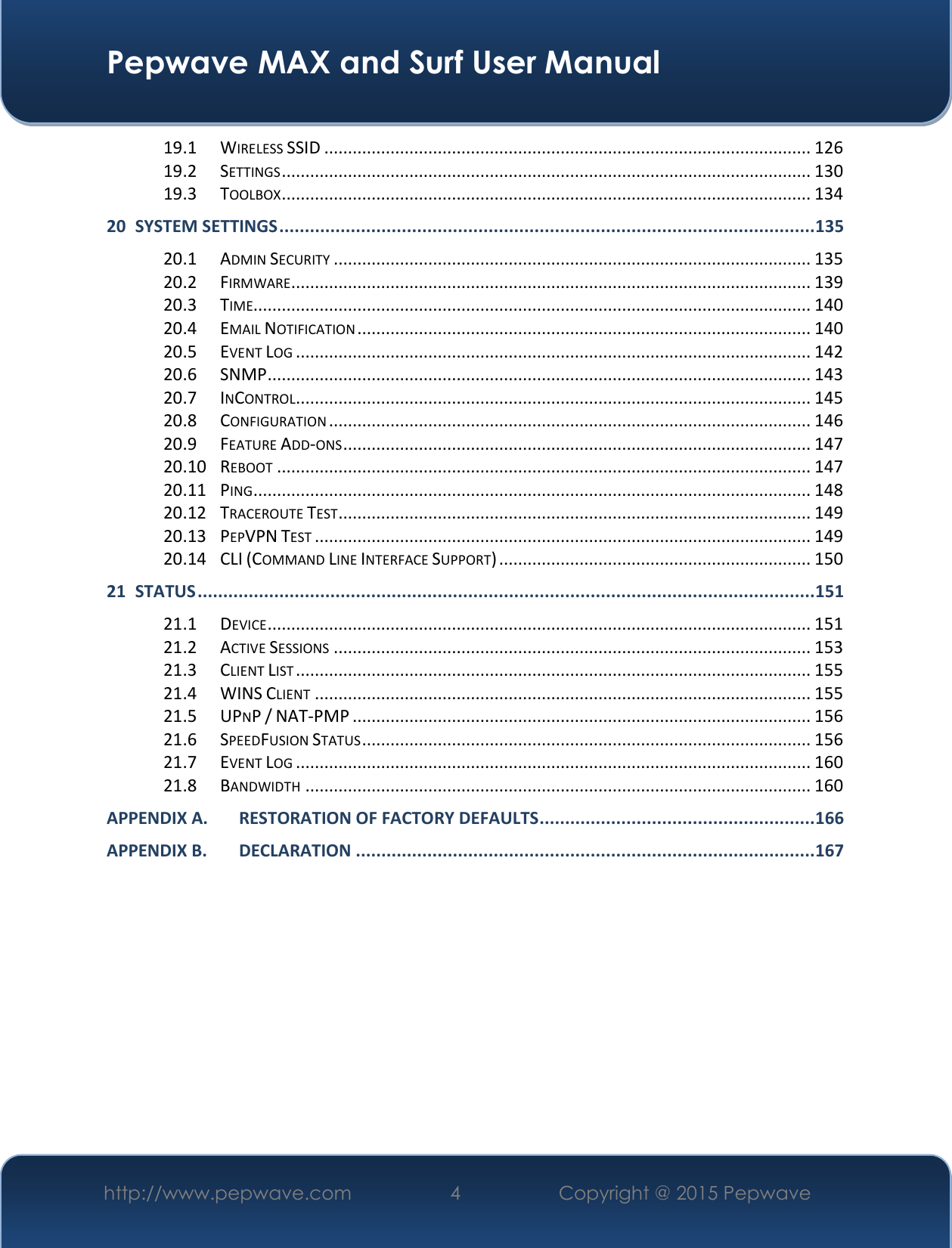  Pepwave MAX and Surf User Manual http://www.pepwave.com 4   Copyright @ 2015 Pepwave   19.1 WIRELESS SSID ....................................................................................................... 126 19.2 SETTINGS ................................................................................................................ 130 19.3 TOOLBOX ................................................................................................................ 134 20 SYSTEM SETTINGS ......................................................................................................... 135 20.1 ADMIN SECURITY ..................................................................................................... 135 20.2 FIRMWARE .............................................................................................................. 139 20.3 TIME...................................................................................................................... 140 20.4 EMAIL NOTIFICATION ................................................................................................ 140 20.5 EVENT LOG ............................................................................................................. 142 20.6 SNMP ................................................................................................................... 143 20.7 INCONTROL............................................................................................................. 145 20.8 CONFIGURATION ...................................................................................................... 146 20.9 FEATURE ADD-ONS ................................................................................................... 147 20.10 REBOOT ................................................................................................................. 147 20.11 PING ...................................................................................................................... 148 20.12 TRACEROUTE TEST .................................................................................................... 149 20.13 PEPVPN TEST ......................................................................................................... 149 20.14 CLI (COMMAND LINE INTERFACE SUPPORT) .................................................................. 150 21 STATUS ......................................................................................................................... 151 21.1 DEVICE ................................................................................................................... 151 21.2 ACTIVE SESSIONS ..................................................................................................... 153 21.3 CLIENT LIST ............................................................................................................. 155 21.4 WINS CLIENT ......................................................................................................... 155 21.5 UPNP / NAT-PMP ................................................................................................. 156 21.6 SPEEDFUSION STATUS ............................................................................................... 156 21.7 EVENT LOG ............................................................................................................. 160 21.8 BANDWIDTH ........................................................................................................... 160 APPENDIX A. RESTORATION OF FACTORY DEFAULTS ...................................................... 166 APPENDIX B. DECLARATION .......................................................................................... 167         