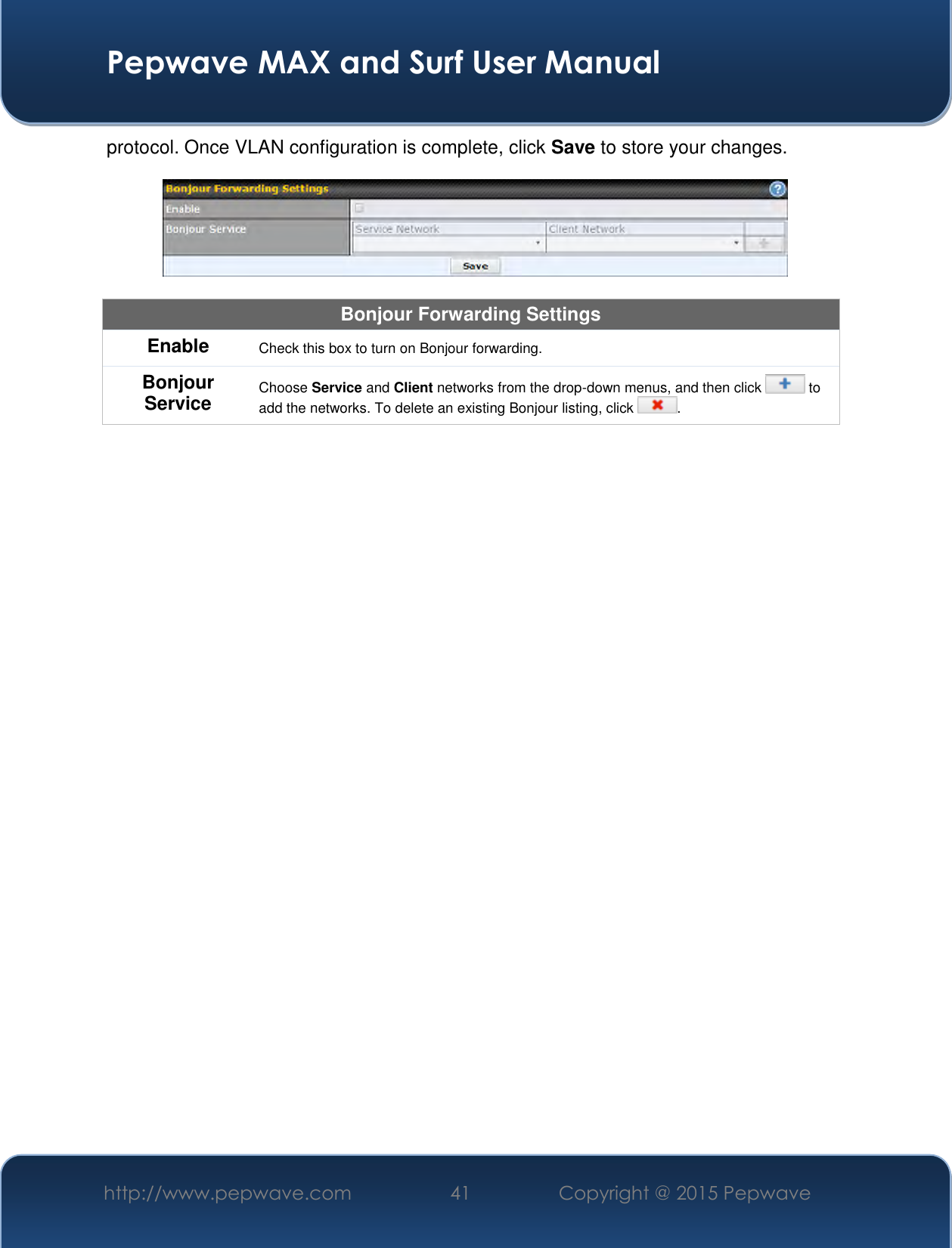  Pepwave MAX and Surf User Manual http://www.pepwave.com 41   Copyright @ 2015 Pepwave   protocol. Once VLAN configuration is complete, click Save to store your changes.    Bonjour Forwarding Settings Enable Check this box to turn on Bonjour forwarding. Bonjour Service Choose Service and Client networks from the drop-down menus, and then click   to add the networks. To delete an existing Bonjour listing, click  .      