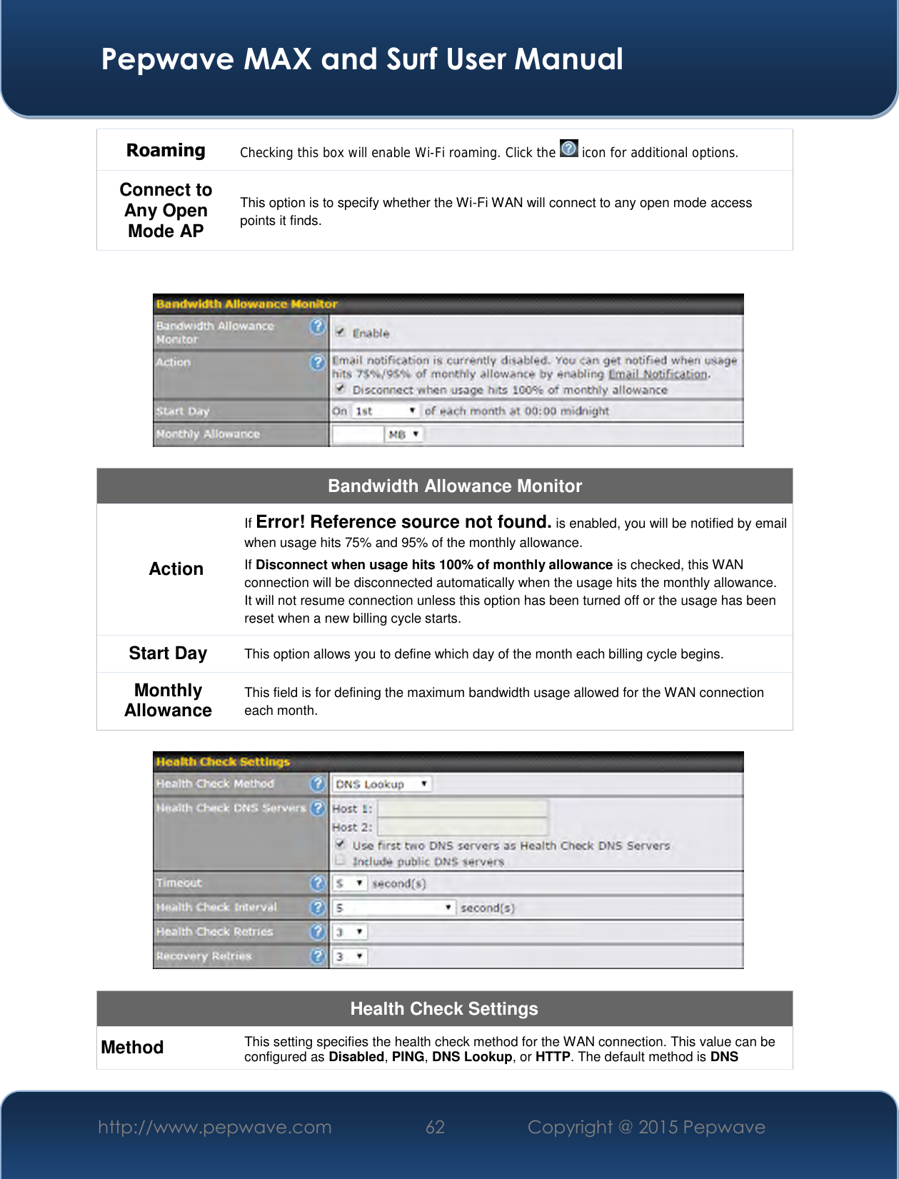  Pepwave MAX and Surf User Manual http://www.pepwave.com 62   Copyright @ 2015 Pepwave   Roaming Checking this box will enable Wi-Fi roaming. Click the   icon for additional options. Connect to Any Open Mode AP This option is to specify whether the Wi-Fi WAN will connect to any open mode access points it finds.     Bandwidth Allowance Monitor Action If Error! Reference source not found. is enabled, you will be notified by email when usage hits 75% and 95% of the monthly allowance. If Disconnect when usage hits 100% of monthly allowance is checked, this WAN connection will be disconnected automatically when the usage hits the monthly allowance. It will not resume connection unless this option has been turned off or the usage has been reset when a new billing cycle starts. Start Day This option allows you to define which day of the month each billing cycle begins.  Monthly Allowance This field is for defining the maximum bandwidth usage allowed for the WAN connection each month.    Health Check Settings Method This setting specifies the health check method for the WAN connection. This value can be configured as Disabled, PING, DNS Lookup, or HTTP. The default method is DNS 