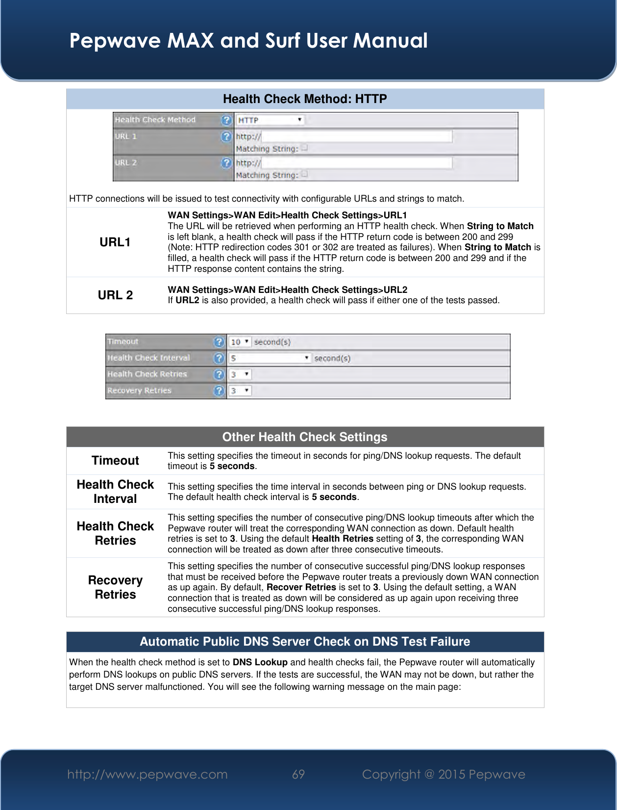  Pepwave MAX and Surf User Manual http://www.pepwave.com 69   Copyright @ 2015 Pepwave   Health Check Method: HTTP  HTTP connections will be issued to test connectivity with configurable URLs and strings to match. URL1 WAN Settings&gt;WAN Edit&gt;Health Check Settings&gt;URL1 The URL will be retrieved when performing an HTTP health check. When String to Match is left blank, a health check will pass if the HTTP return code is between 200 and 299 (Note: HTTP redirection codes 301 or 302 are treated as failures). When String to Match is filled, a health check will pass if the HTTP return code is between 200 and 299 and if the HTTP response content contains the string. URL 2 WAN Settings&gt;WAN Edit&gt;Health Check Settings&gt;URL2 If URL2 is also provided, a health check will pass if either one of the tests passed.    Other Health Check Settings Timeout This setting specifies the timeout in seconds for ping/DNS lookup requests. The default timeout is 5 seconds. Health Check Interval This setting specifies the time interval in seconds between ping or DNS lookup requests. The default health check interval is 5 seconds. Health Check Retries This setting specifies the number of consecutive ping/DNS lookup timeouts after which the Pepwave router will treat the corresponding WAN connection as down. Default health retries is set to 3. Using the default Health Retries setting of 3, the corresponding WAN connection will be treated as down after three consecutive timeouts. Recovery Retries This setting specifies the number of consecutive successful ping/DNS lookup responses that must be received before the Pepwave router treats a previously down WAN connection as up again. By default, Recover Retries is set to 3. Using the default setting, a WAN connection that is treated as down will be considered as up again upon receiving three consecutive successful ping/DNS lookup responses.  Automatic Public DNS Server Check on DNS Test Failure When the health check method is set to DNS Lookup and health checks fail, the Pepwave router will automatically perform DNS lookups on public DNS servers. If the tests are successful, the WAN may not be down, but rather the target DNS server malfunctioned. You will see the following warning message on the main page:  