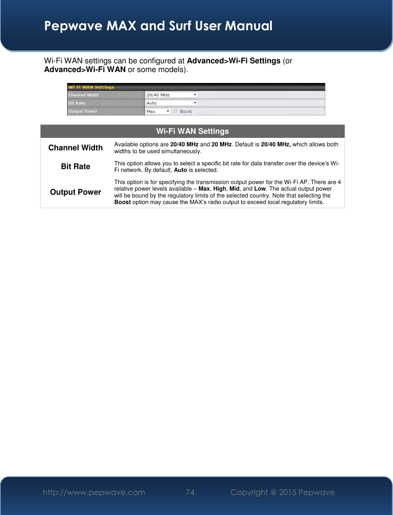  Pepwave MAX and Surf User Manual http://www.pepwave.com 74   Copyright @ 2015 Pepwave   Wi-Fi WAN settings can be configured at Advanced&gt;Wi-Fi Settings (or Advanced&gt;Wi-Fi WAN or some models).    Wi-Fi WAN Settings Channel Width Available options are 20/40 MHz and 20 MHz. Default is 20/40 MHz, which allows both widths to be used simultaneously. Bit Rate This option allows you to select a specific bit rate for data transfer over the device’s Wi-Fi network. By default, Auto is selected. Output Power This option is for specifying the transmission output power for the Wi-Fi AP. There are 4 relative power levels available – Max, High, Mid, and Low. The actual output power will be bound by the regulatory limits of the selected country. Note that selecting the Boost option may cause the MAX’s radio output to exceed local regulatory limits.     