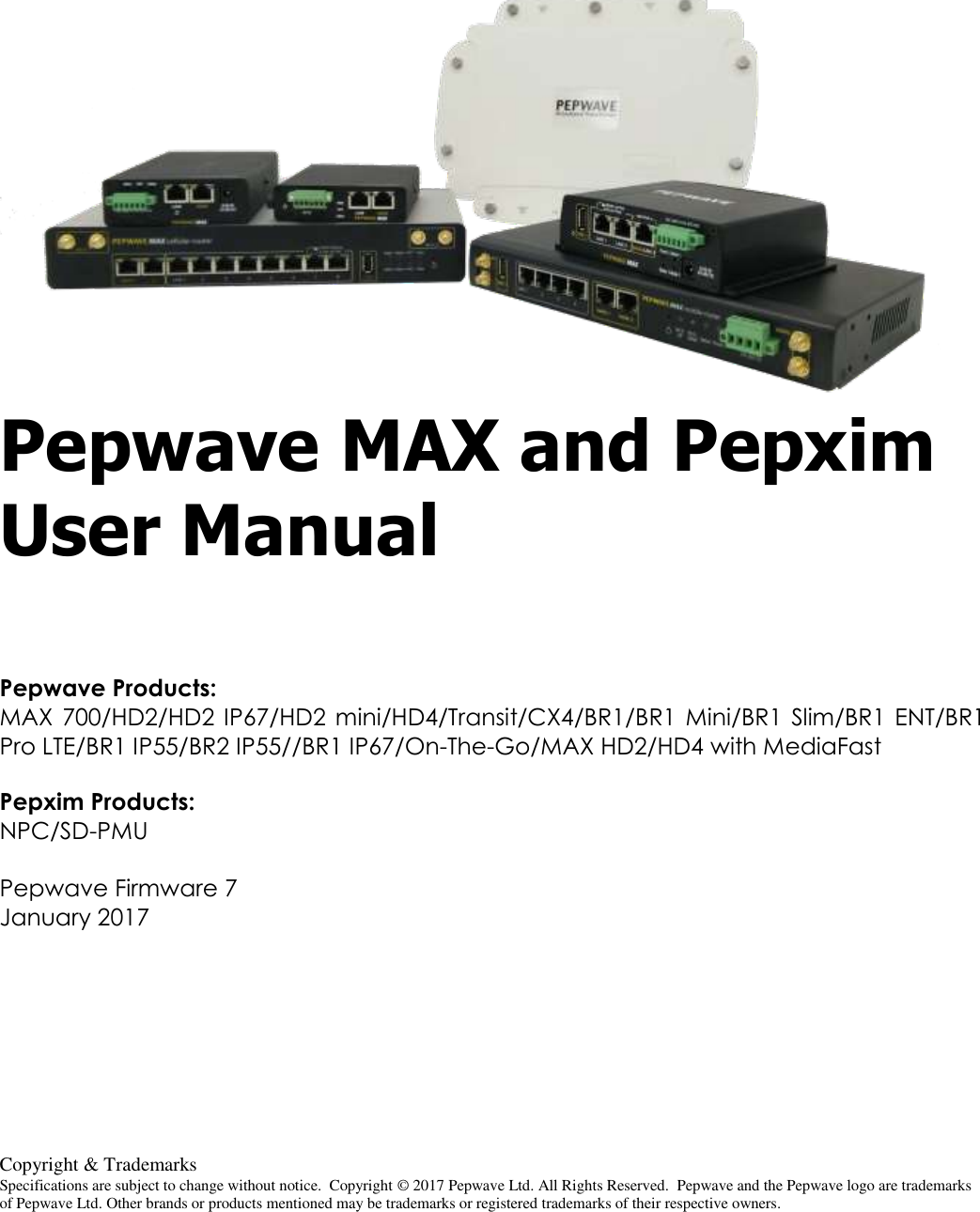  Copyright &amp; Trademarks Specifications are subject to change without notice.  Copyright © 2017 Pepwave Ltd. All Rights Reserved.  Pepwave and the Pepwave logo are trademarks of Pepwave Ltd. Other brands or products mentioned may be trademarks or registered trademarks of their respective owners.    Pepwave MAX and Pepxim User Manual  Pepwave Products: MAX  700/HD2/HD2 IP67/HD2  mini/HD4/Transit/CX4/BR1/BR1  Mini/BR1  Slim/BR1  ENT/BR1 Pro LTE/BR1 IP55/BR2 IP55//BR1 IP67/On-The-Go/MAX HD2/HD4 with MediaFast  Pepxim Products: NPC/SD-PMU  Pepwave Firmware 7 January 2017  