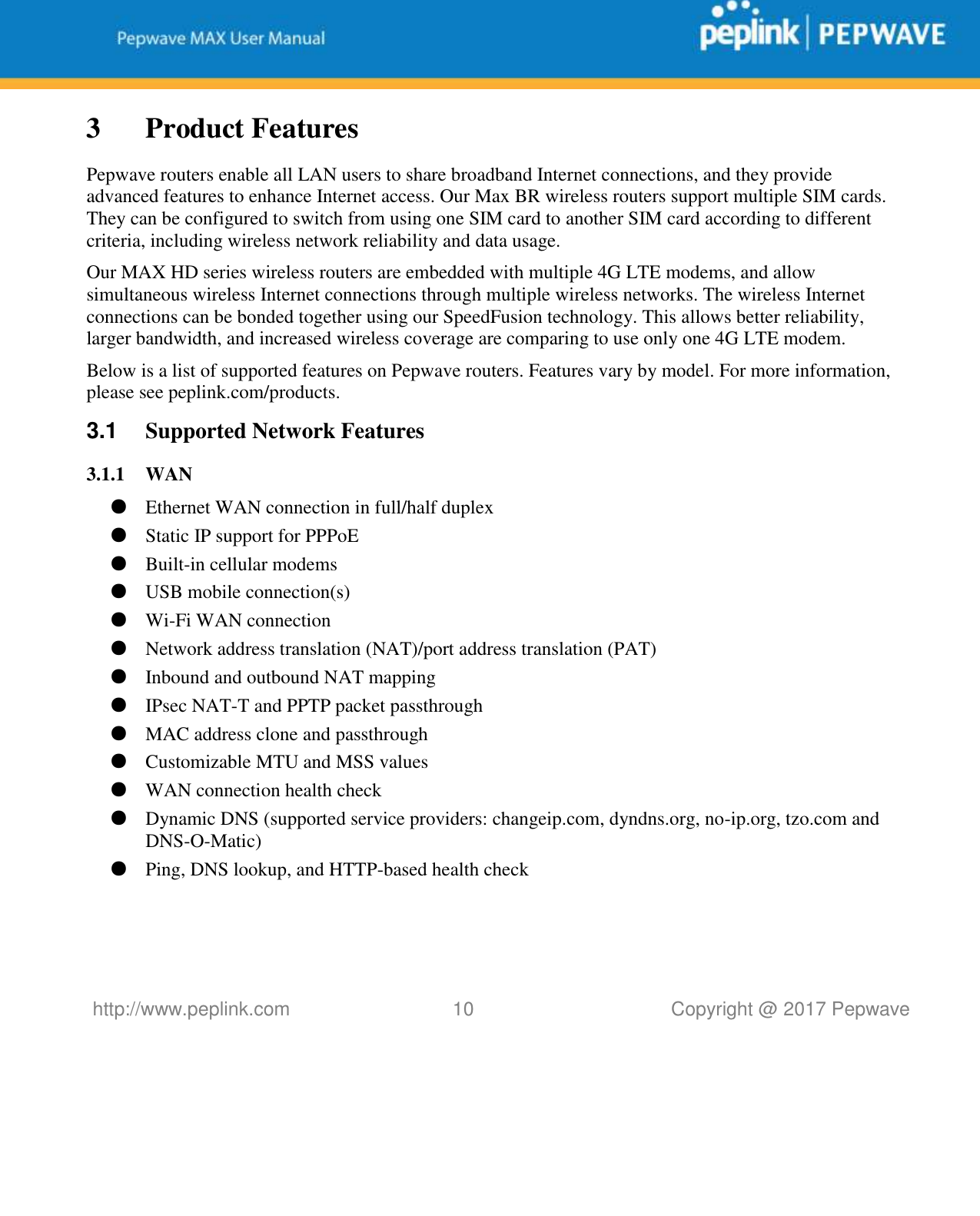   http://www.peplink.com 10   Copyright @ 2017 Pepwave  3 Product Features Pepwave routers enable all LAN users to share broadband Internet connections, and they provide advanced features to enhance Internet access. Our Max BR wireless routers support multiple SIM cards. They can be configured to switch from using one SIM card to another SIM card according to different criteria, including wireless network reliability and data usage.  Our MAX HD series wireless routers are embedded with multiple 4G LTE modems, and allow simultaneous wireless Internet connections through multiple wireless networks. The wireless Internet connections can be bonded together using our SpeedFusion technology. This allows better reliability, larger bandwidth, and increased wireless coverage are comparing to use only one 4G LTE modem. Below is a list of supported features on Pepwave routers. Features vary by model. For more information, please see peplink.com/products. 3.1  Supported Network Features 3.1.1 WAN ● Ethernet WAN connection in full/half duplex ● Static IP support for PPPoE ● Built-in cellular modems ● USB mobile connection(s)  ● Wi-Fi WAN connection ● Network address translation (NAT)/port address translation (PAT) ● Inbound and outbound NAT mapping ● IPsec NAT-T and PPTP packet passthrough ● MAC address clone and passthrough ● Customizable MTU and MSS values ● WAN connection health check ● Dynamic DNS (supported service providers: changeip.com, dyndns.org, no-ip.org, tzo.com and DNS-O-Matic) ● Ping, DNS lookup, and HTTP-based health check    