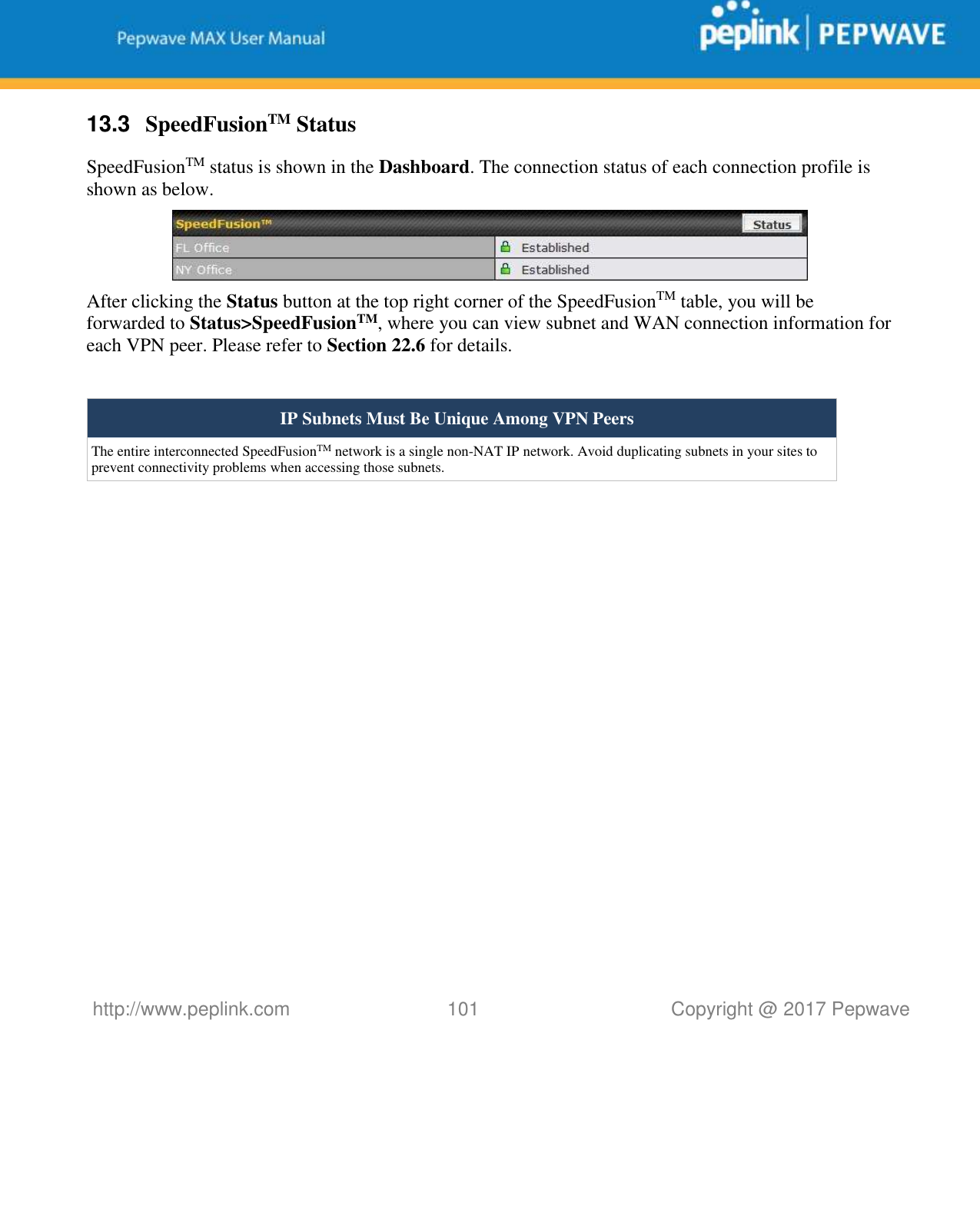   http://www.peplink.com 101   Copyright @ 2017 Pepwave  13.3  SpeedFusionTM Status SpeedFusionTM status is shown in the Dashboard. The connection status of each connection profile is shown as below.  After clicking the Status button at the top right corner of the SpeedFusionTM table, you will be forwarded to Status&gt;SpeedFusionTM, where you can view subnet and WAN connection information for each VPN peer. Please refer to Section 22.6 for details.  IP Subnets Must Be Unique Among VPN Peers The entire interconnected SpeedFusionTM network is a single non-NAT IP network. Avoid duplicating subnets in your sites to prevent connectivity problems when accessing those subnets.                 