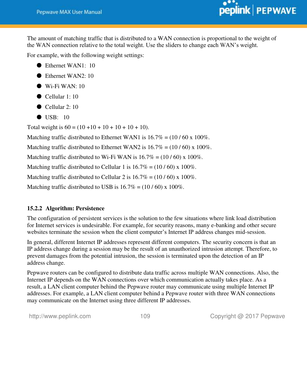   http://www.peplink.com 109   Copyright @ 2017 Pepwave  The amount of matching traffic that is distributed to a WAN connection is proportional to the weight of the WAN connection relative to the total weight. Use the sliders to change each WAN’s weight. For example, with the following weight settings: ● Ethernet WAN1:  10 ● Ethernet WAN2: 10 ● Wi-Fi WAN: 10 ● Cellular 1: 10 ● Cellular 2: 10 ● USB:   10 Total weight is 60 = (10 +10 + 10 + 10 + 10 + 10). Matching traffic distributed to Ethernet WAN1 is 16.7% = (10 / 60 x 100%. Matching traffic distributed to Ethernet WAN2 is 16.7% = (10 / 60) x 100%. Matching traffic distributed to Wi-Fi WAN is 16.7% = (10 / 60) x 100%. Matching traffic distributed to Cellular 1 is 16.7% = (10 / 60) x 100%. Matching traffic distributed to Cellular 2 is 16.7% = (10 / 60) x 100%. Matching traffic distributed to USB is 16.7% = (10 / 60) x 100%.  15.2.2 Algorithm: Persistence The configuration of persistent services is the solution to the few situations where link load distribution for Internet services is undesirable. For example, for security reasons, many e-banking and other secure websites terminate the session when the client computer’s Internet IP address changes mid-session.   In general, different Internet IP addresses represent different computers. The security concern is that an IP address change during a session may be the result of an unauthorized intrusion attempt. Therefore, to prevent damages from the potential intrusion, the session is terminated upon the detection of an IP address change. Pepwave routers can be configured to distribute data traffic across multiple WAN connections. Also, the Internet IP depends on the WAN connections over which communication actually takes place. As a result, a LAN client computer behind the Pepwave router may communicate using multiple Internet IP addresses. For example, a LAN client computer behind a Pepwave router with three WAN connections may communicate on the Internet using three different IP addresses. 