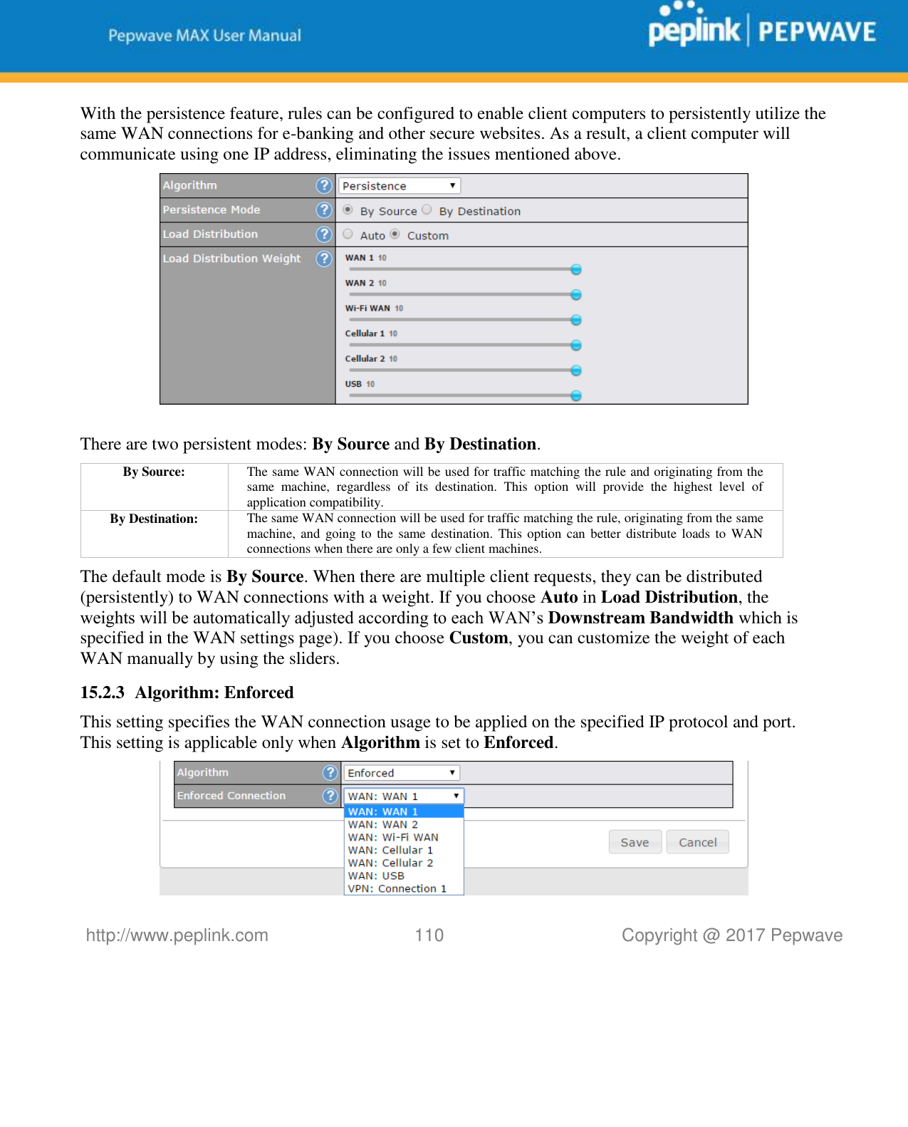   http://www.peplink.com 110   Copyright @ 2017 Pepwave  With the persistence feature, rules can be configured to enable client computers to persistently utilize the same WAN connections for e-banking and other secure websites. As a result, a client computer will communicate using one IP address, eliminating the issues mentioned above.   There are two persistent modes: By Source and By Destination.   By Source: The same WAN connection will be used for traffic matching the rule and originating from the same  machine,  regardless  of  its  destination.  This  option  will  provide  the  highest  level  of application compatibility. By Destination: The same WAN connection will be used for traffic matching the rule, originating from the same machine, and  going  to the  same destination.  This option can  better distribute  loads  to WAN connections when there are only a few client machines. The default mode is By Source. When there are multiple client requests, they can be distributed (persistently) to WAN connections with a weight. If you choose Auto in Load Distribution, the weights will be automatically adjusted according to each WAN’s Downstream Bandwidth which is specified in the WAN settings page). If you choose Custom, you can customize the weight of each WAN manually by using the sliders. 15.2.3 Algorithm: Enforced This setting specifies the WAN connection usage to be applied on the specified IP protocol and port. This setting is applicable only when Algorithm is set to Enforced.  