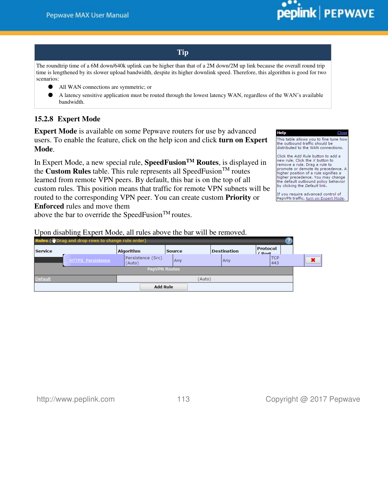   http://www.peplink.com 113   Copyright @ 2017 Pepwave  Tip The roundtrip time of a 6M down/640k uplink can be higher than that of a 2M down/2M up link because the overall round trip time is lengthened by its slower upload bandwidth, despite its higher downlink speed. Therefore, this algorithm is good for two scenarios: ● All WAN connections are symmetric; or ● A latency sensitive application must be routed through the lowest latency WAN, regardless of the WAN’s available bandwidth. 15.2.8 Expert Mode Expert Mode is available on some Pepwave routers for use by advanced users. To enable the feature, click on the help icon and click turn on Expert Mode. In Expert Mode, a new special rule, SpeedFusionTM Routes, is displayed in the Custom Rules table. This rule represents all SpeedFusionTM routes learned from remote VPN peers. By default, this bar is on the top of all custom rules. This position means that traffic for remote VPN subnets will be routed to the corresponding VPN peer. You can create custom Priority or Enforced rules and move them  above the bar to override the SpeedFusionTM routes.  Upon disabling Expert Mode, all rules above the bar will be removed.     