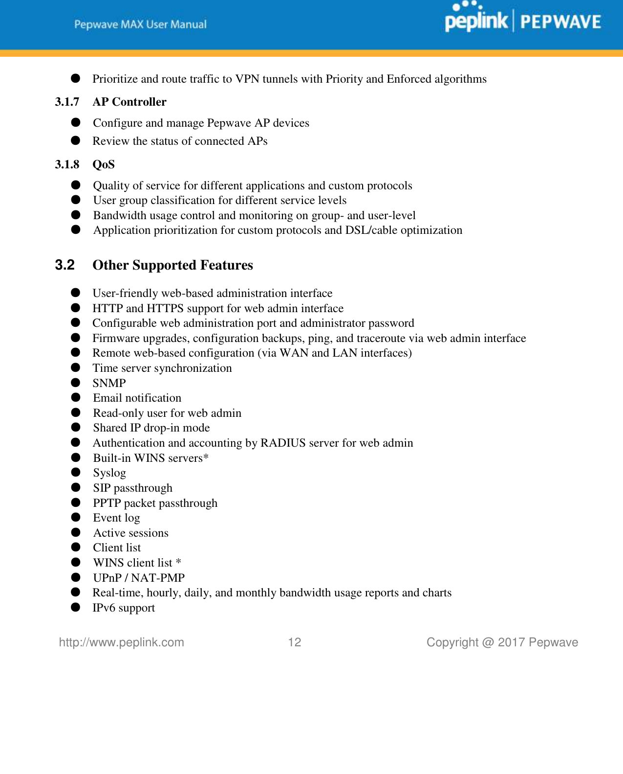   http://www.peplink.com 12   Copyright @ 2017 Pepwave  ● Prioritize and route traffic to VPN tunnels with Priority and Enforced algorithms 3.1.7 AP Controller ● Configure and manage Pepwave AP devices ● Review the status of connected APs 3.1.8 QoS ● Quality of service for different applications and custom protocols  ● User group classification for different service levels ● Bandwidth usage control and monitoring on group- and user-level ● Application prioritization for custom protocols and DSL/cable optimization  3.2  Other Supported Features ● User-friendly web-based administration interface ● HTTP and HTTPS support for web admin interface ● Configurable web administration port and administrator password ● Firmware upgrades, configuration backups, ping, and traceroute via web admin interface ● Remote web-based configuration (via WAN and LAN interfaces) ● Time server synchronization ● SNMP ● Email notification ● Read-only user for web admin ● Shared IP drop-in mode ● Authentication and accounting by RADIUS server for web admin ● Built-in WINS servers* ● Syslog ● SIP passthrough ● PPTP packet passthrough ● Event log ● Active sessions ● Client list ● WINS client list * ● UPnP / NAT-PMP ● Real-time, hourly, daily, and monthly bandwidth usage reports and charts ● IPv6 support 