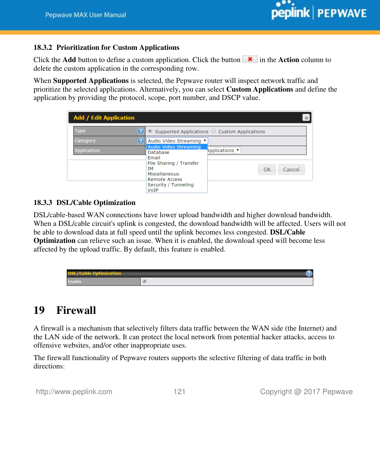   http://www.peplink.com 121   Copyright @ 2017 Pepwave  18.3.2 Prioritization for Custom Applications Click the Add button to define a custom application. Click the button   in the Action column to delete the custom application in the corresponding row. When Supported Applications is selected, the Pepwave router will inspect network traffic and prioritize the selected applications. Alternatively, you can select Custom Applications and define the application by providing the protocol, scope, port number, and DSCP value.   18.3.3 DSL/Cable Optimization DSL/cable-based WAN connections have lower upload bandwidth and higher download bandwidth. When a DSL/cable circuit&apos;s uplink is congested, the download bandwidth will be affected. Users will not be able to download data at full speed until the uplink becomes less congested. DSL/Cable Optimization can relieve such an issue. When it is enabled, the download speed will become less affected by the upload traffic. By default, this feature is enabled.    19 Firewall A firewall is a mechanism that selectively filters data traffic between the WAN side (the Internet) and the LAN side of the network. It can protect the local network from potential hacker attacks, access to offensive websites, and/or other inappropriate uses. The firewall functionality of Pepwave routers supports the selective filtering of data traffic in both directions: 