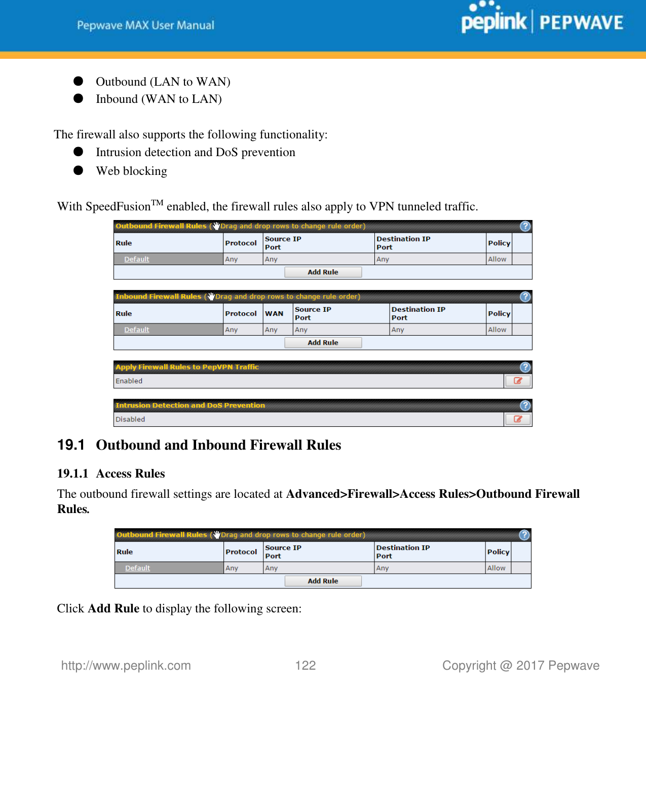   http://www.peplink.com 122   Copyright @ 2017 Pepwave  ● Outbound (LAN to WAN) ● Inbound (WAN to LAN)  The firewall also supports the following functionality: ● Intrusion detection and DoS prevention ● Web blocking  With SpeedFusionTM enabled, the firewall rules also apply to VPN tunneled traffic.  19.1  Outbound and Inbound Firewall Rules 19.1.1 Access Rules The outbound firewall settings are located at Advanced&gt;Firewall&gt;Access Rules&gt;Outbound Firewall Rules.  Click Add Rule to display the following screen: 