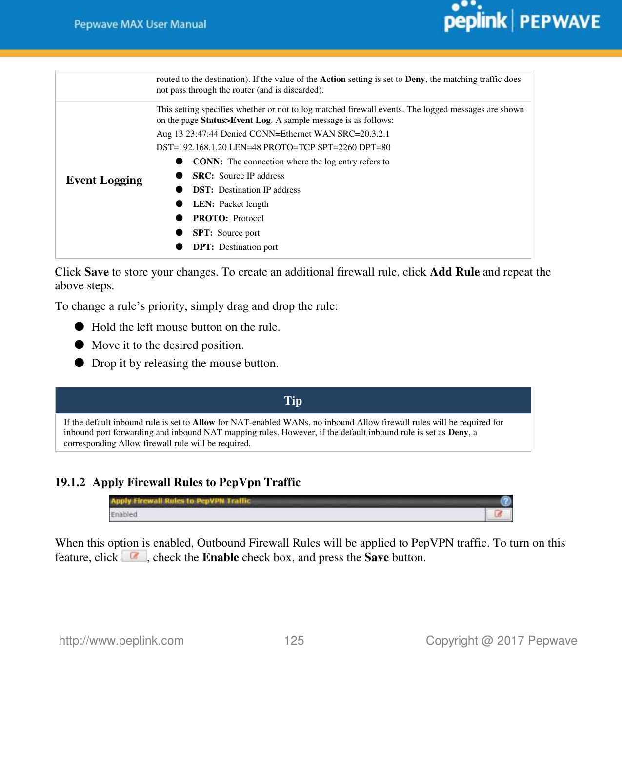   http://www.peplink.com 125   Copyright @ 2017 Pepwave  routed to the destination). If the value of the Action setting is set to Deny, the matching traffic does not pass through the router (and is discarded). Event Logging This setting specifies whether or not to log matched firewall events. The logged messages are shown on the page Status&gt;Event Log. A sample message is as follows: Aug 13 23:47:44 Denied CONN=Ethernet WAN SRC=20.3.2.1  DST=192.168.1.20 LEN=48 PROTO=TCP SPT=2260 DPT=80 ● CONN:  The connection where the log entry refers to ● SRC:  Source IP address ● DST:  Destination IP address ● LEN:  Packet length ● PROTO:  Protocol ● SPT:  Source port ● DPT:  Destination port Click Save to store your changes. To create an additional firewall rule, click Add Rule and repeat the above steps. To change a rule’s priority, simply drag and drop the rule: ● Hold the left mouse button on the rule. ● Move it to the desired position. ● Drop it by releasing the mouse button.  Tip If the default inbound rule is set to Allow for NAT-enabled WANs, no inbound Allow firewall rules will be required for inbound port forwarding and inbound NAT mapping rules. However, if the default inbound rule is set as Deny, a corresponding Allow firewall rule will be required.  19.1.2 Apply Firewall Rules to PepVpn Traffic   When this option is enabled, Outbound Firewall Rules will be applied to PepVPN traffic. To turn on this feature, click  , check the Enable check box, and press the Save button.  