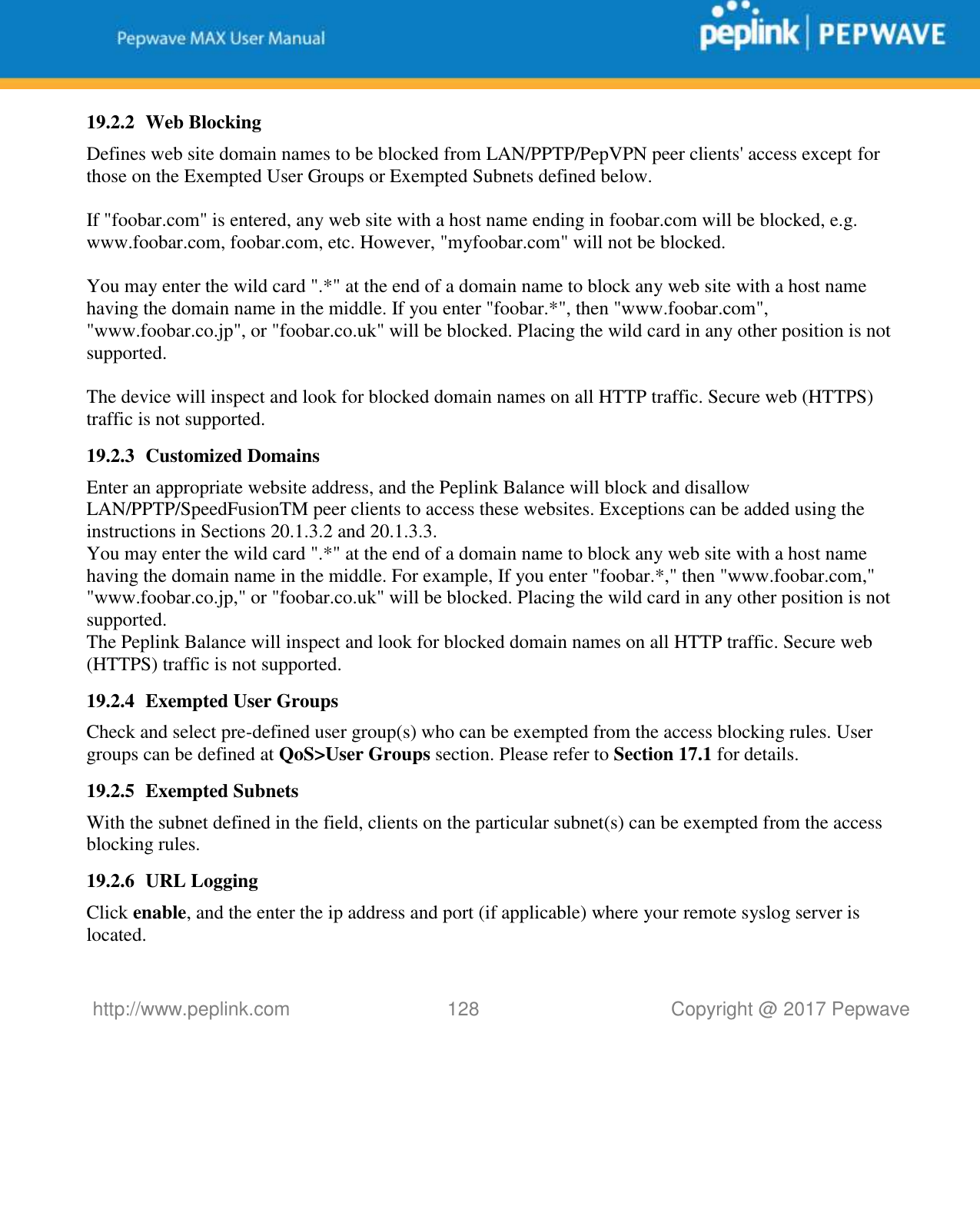   http://www.peplink.com 128   Copyright @ 2017 Pepwave  19.2.2 Web Blocking Defines web site domain names to be blocked from LAN/PPTP/PepVPN peer clients&apos; access except for those on the Exempted User Groups or Exempted Subnets defined below.  If &quot;foobar.com&quot; is entered, any web site with a host name ending in foobar.com will be blocked, e.g. www.foobar.com, foobar.com, etc. However, &quot;myfoobar.com&quot; will not be blocked.  You may enter the wild card &quot;.*&quot; at the end of a domain name to block any web site with a host name having the domain name in the middle. If you enter &quot;foobar.*&quot;, then &quot;www.foobar.com&quot;, &quot;www.foobar.co.jp&quot;, or &quot;foobar.co.uk&quot; will be blocked. Placing the wild card in any other position is not supported.  The device will inspect and look for blocked domain names on all HTTP traffic. Secure web (HTTPS) traffic is not supported. 19.2.3 Customized Domains Enter an appropriate website address, and the Peplink Balance will block and disallow LAN/PPTP/SpeedFusionTM peer clients to access these websites. Exceptions can be added using the instructions in Sections 20.1.3.2 and 20.1.3.3. You may enter the wild card &quot;.*&quot; at the end of a domain name to block any web site with a host name having the domain name in the middle. For example, If you enter &quot;foobar.*,&quot; then &quot;www.foobar.com,&quot; &quot;www.foobar.co.jp,&quot; or &quot;foobar.co.uk&quot; will be blocked. Placing the wild card in any other position is not supported. The Peplink Balance will inspect and look for blocked domain names on all HTTP traffic. Secure web (HTTPS) traffic is not supported. 19.2.4 Exempted User Groups Check and select pre-defined user group(s) who can be exempted from the access blocking rules. User groups can be defined at QoS&gt;User Groups section. Please refer to Section 17.1 for details. 19.2.5 Exempted Subnets With the subnet defined in the field, clients on the particular subnet(s) can be exempted from the access blocking rules. 19.2.6 URL Logging Click enable, and the enter the ip address and port (if applicable) where your remote syslog server is located. 