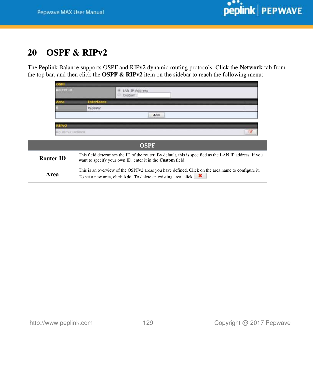   http://www.peplink.com 129   Copyright @ 2017 Pepwave   20 OSPF &amp; RIPv2 The Peplink Balance supports OSPF and RIPv2 dynamic routing protocols. Click the Network tab from the top bar, and then click the OSPF &amp; RIPv2 item on the sidebar to reach the following menu:  OSPF Router ID This field determines the ID of the router. By default, this is specified as the LAN IP address. If you want to specify your own ID, enter it in the Custom field. Area This is an overview of the OSPFv2 areas you have defined. Click on the area name to configure it. To set a new area, click Add. To delete an existing area, click   . 