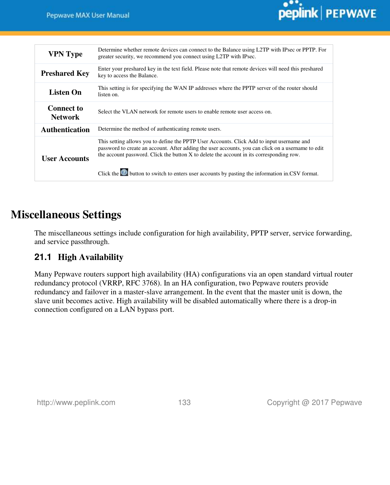   http://www.peplink.com 133   Copyright @ 2017 Pepwave  VPN Type Determine whether remote devices can connect to the Balance using L2TP with IPsec or PPTP. For greater security, we recommend you connect using L2TP with IPsec. Preshared Key Enter your preshared key in the text field. Please note that remote devices will need this preshared key to access the Balance. Listen On This setting is for specifying the WAN IP addresses where the PPTP server of the router should listen on. Connect to Network Select the VLAN network for remote users to enable remote user access on. Authentication Determine the method of authenticating remote users. User Accounts This setting allows you to define the PPTP User Accounts. Click Add to input username and password to create an account. After adding the user accounts, you can click on a username to edit the account password. Click the button X to delete the account in its corresponding row.  Click the   button to switch to enters user accounts by pasting the information in.CSV format.   Miscellaneous Settings The miscellaneous settings include configuration for high availability, PPTP server, service forwarding, and service passthrough. 21.1  High Availability Many Pepwave routers support high availability (HA) configurations via an open standard virtual router redundancy protocol (VRRP, RFC 3768). In an HA configuration, two Pepwave routers provide redundancy and failover in a master-slave arrangement. In the event that the master unit is down, the slave unit becomes active. High availability will be disabled automatically where there is a drop-in connection configured on a LAN bypass port. 