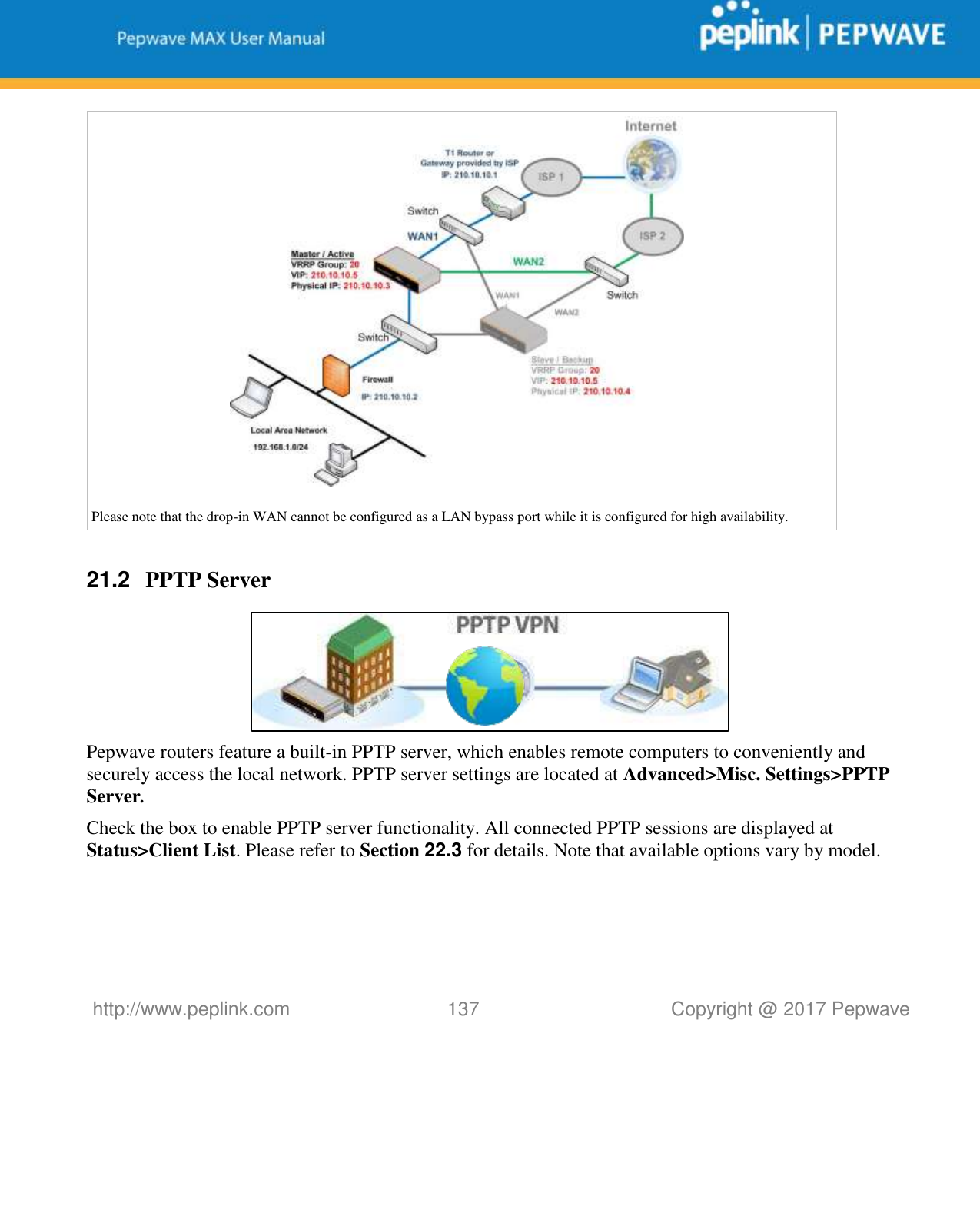   http://www.peplink.com 137   Copyright @ 2017 Pepwave    Please note that the drop-in WAN cannot be configured as a LAN bypass port while it is configured for high availability.  21.2  PPTP Server  Pepwave routers feature a built-in PPTP server, which enables remote computers to conveniently and securely access the local network. PPTP server settings are located at Advanced&gt;Misc. Settings&gt;PPTP Server. Check the box to enable PPTP server functionality. All connected PPTP sessions are displayed at Status&gt;Client List. Please refer to Section 22.3 for details. Note that available options vary by model.  