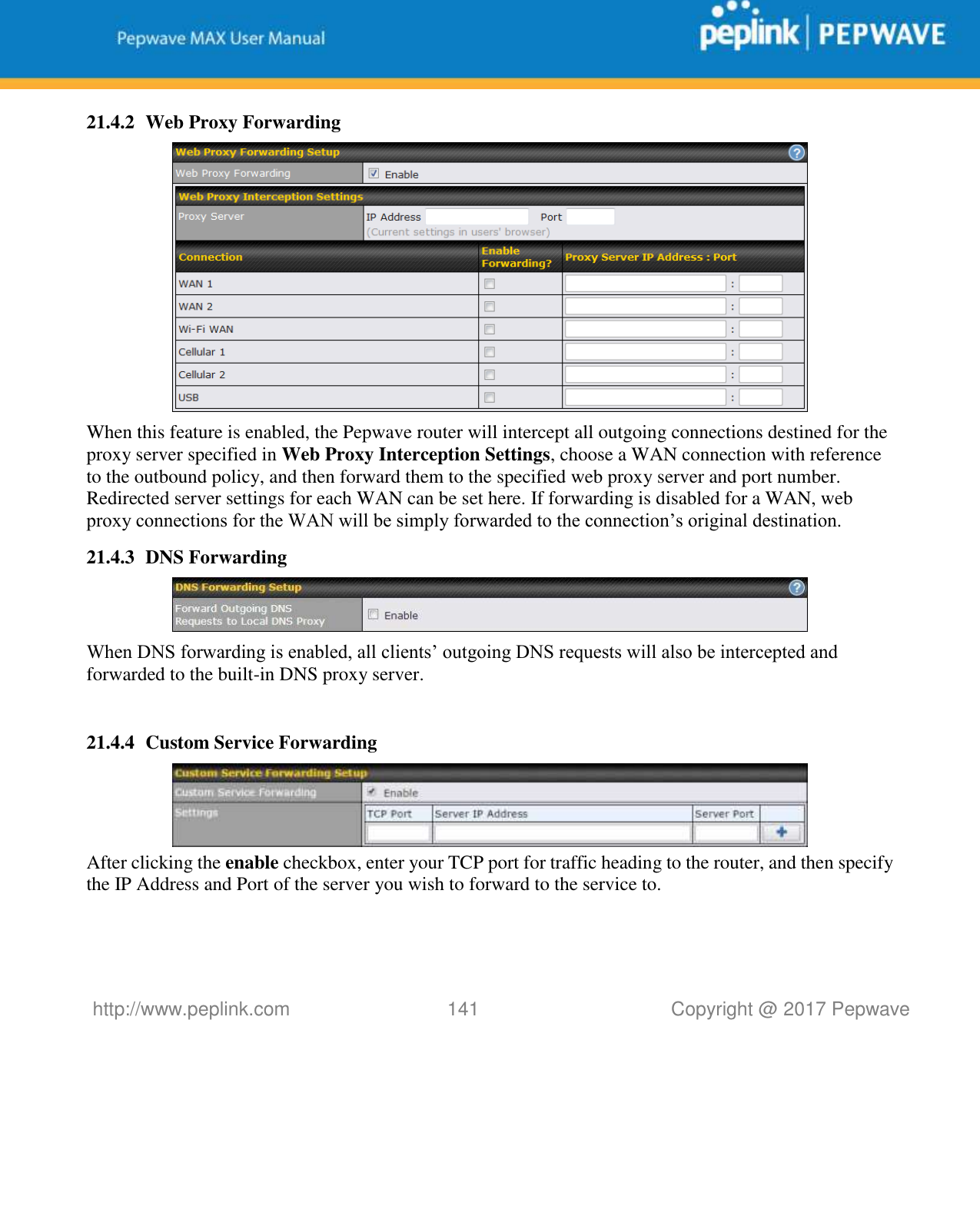   http://www.peplink.com 141   Copyright @ 2017 Pepwave  21.4.2 Web Proxy Forwarding  When this feature is enabled, the Pepwave router will intercept all outgoing connections destined for the proxy server specified in Web Proxy Interception Settings, choose a WAN connection with reference to the outbound policy, and then forward them to the specified web proxy server and port number. Redirected server settings for each WAN can be set here. If forwarding is disabled for a WAN, web proxy connections for the WAN will be simply forwarded to the connection’s original destination. 21.4.3 DNS Forwarding  When DNS forwarding is enabled, all clients’ outgoing DNS requests will also be intercepted and forwarded to the built-in DNS proxy server.    21.4.4 Custom Service Forwarding  After clicking the enable checkbox, enter your TCP port for traffic heading to the router, and then specify the IP Address and Port of the server you wish to forward to the service to.  