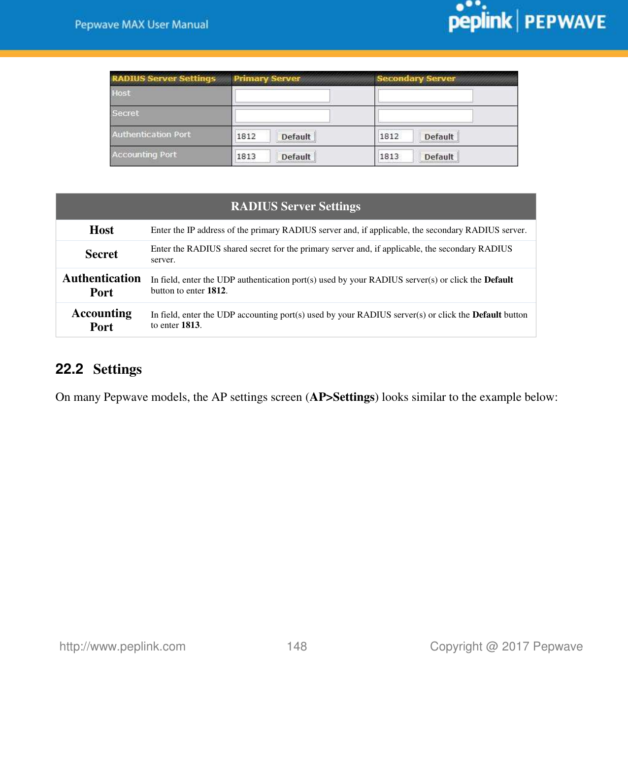   http://www.peplink.com 148   Copyright @ 2017 Pepwave    RADIUS Server Settings Host Enter the IP address of the primary RADIUS server and, if applicable, the secondary RADIUS server. Secret Enter the RADIUS shared secret for the primary server and, if applicable, the secondary RADIUS server. Authentication Port In field, enter the UDP authentication port(s) used by your RADIUS server(s) or click the Default button to enter 1812. Accounting Port In field, enter the UDP accounting port(s) used by your RADIUS server(s) or click the Default button to enter 1813.  22.2  Settings On many Pepwave models, the AP settings screen (AP&gt;Settings) looks similar to the example below:  