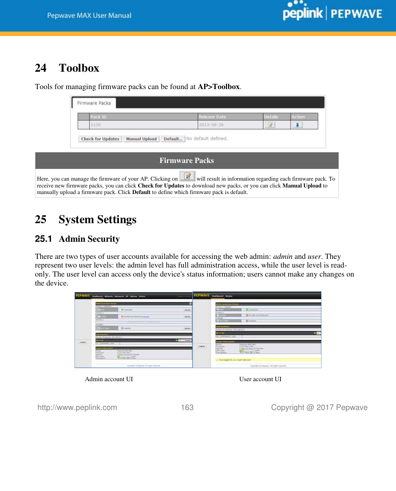   http://www.peplink.com 163   Copyright @ 2017 Pepwave   24 Toolbox Tools for managing firmware packs can be found at AP&gt;Toolbox.  Firmware Packs Here, you can manage the firmware of your AP. Clicking on   will result in information regarding each firmware pack. To receive new firmware packs, you can click Check for Updates to download new packs, or you can click Manual Upload to manually upload a firmware pack. Click Default to define which firmware pack is default.  25 System Settings 25.1  Admin Security There are two types of user accounts available for accessing the web admin: admin and user. They represent two user levels: the admin level has full administration access, while the user level is read-only. The user level can access only the device&apos;s status information; users cannot make any changes on the device.   Admin account UI User account UI 