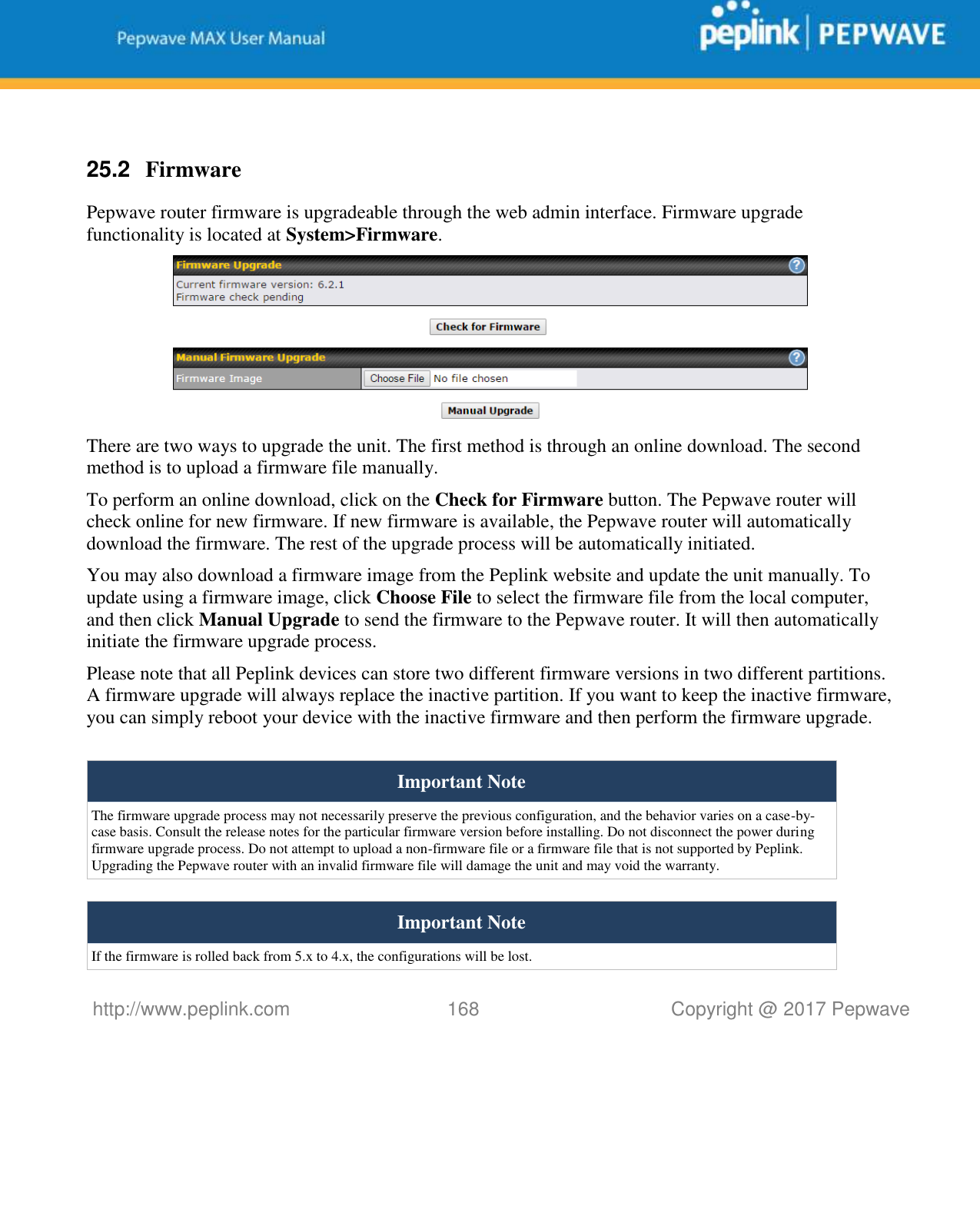   http://www.peplink.com 168   Copyright @ 2017 Pepwave   25.2  Firmware Pepwave router firmware is upgradeable through the web admin interface. Firmware upgrade functionality is located at System&gt;Firmware.  There are two ways to upgrade the unit. The first method is through an online download. The second method is to upload a firmware file manually. To perform an online download, click on the Check for Firmware button. The Pepwave router will check online for new firmware. If new firmware is available, the Pepwave router will automatically download the firmware. The rest of the upgrade process will be automatically initiated. You may also download a firmware image from the Peplink website and update the unit manually. To update using a firmware image, click Choose File to select the firmware file from the local computer, and then click Manual Upgrade to send the firmware to the Pepwave router. It will then automatically initiate the firmware upgrade process. Please note that all Peplink devices can store two different firmware versions in two different partitions. A firmware upgrade will always replace the inactive partition. If you want to keep the inactive firmware, you can simply reboot your device with the inactive firmware and then perform the firmware upgrade.  Important Note The firmware upgrade process may not necessarily preserve the previous configuration, and the behavior varies on a case-by-case basis. Consult the release notes for the particular firmware version before installing. Do not disconnect the power during firmware upgrade process. Do not attempt to upload a non-firmware file or a firmware file that is not supported by Peplink. Upgrading the Pepwave router with an invalid firmware file will damage the unit and may void the warranty.  Important Note If the firmware is rolled back from 5.x to 4.x, the configurations will be lost. 