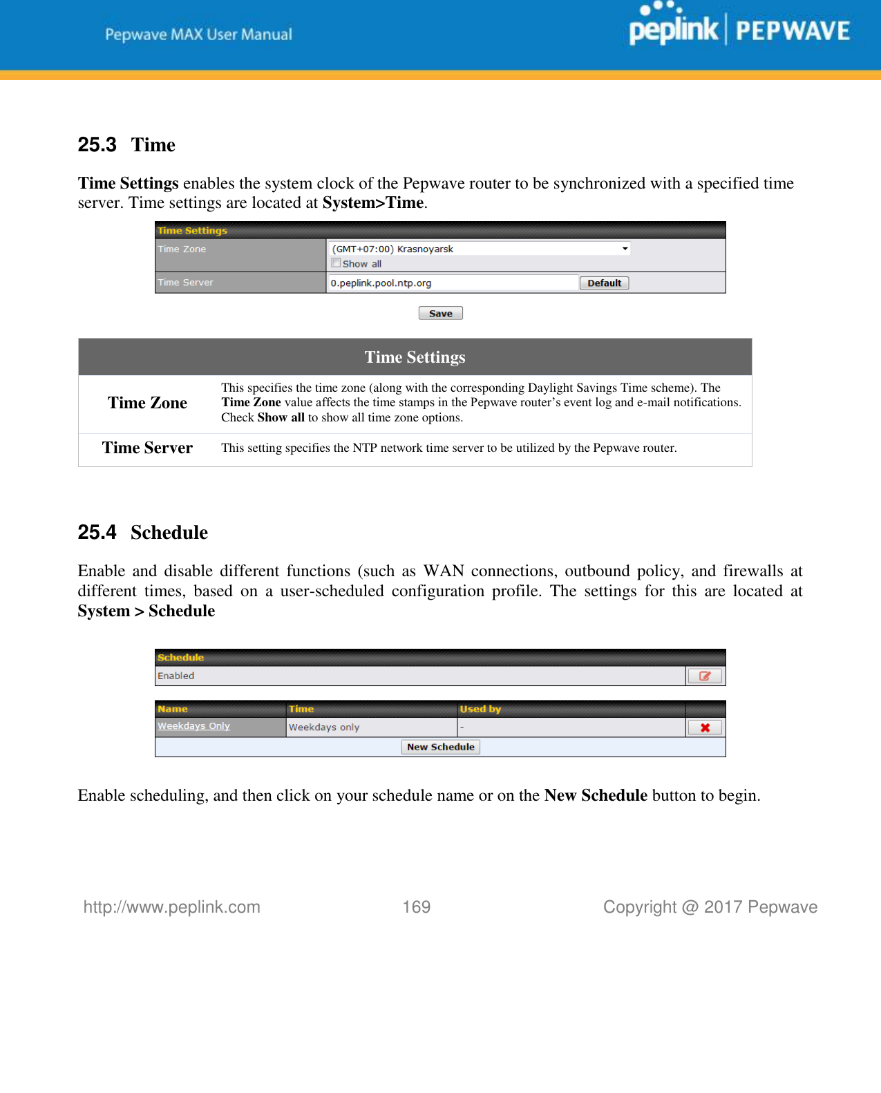   http://www.peplink.com 169   Copyright @ 2017 Pepwave   25.3  Time Time Settings enables the system clock of the Pepwave router to be synchronized with a specified time server. Time settings are located at System&gt;Time.  Time Settings Time Zone This specifies the time zone (along with the corresponding Daylight Savings Time scheme). The Time Zone value affects the time stamps in the Pepwave router’s event log and e-mail notifications. Check Show all to show all time zone options. Time Server This setting specifies the NTP network time server to be utilized by the Pepwave router.  25.4  Schedule Enable and  disable different  functions (such  as  WAN connections,  outbound policy, and firewalls  at different  times,  based  on  a  user-scheduled  configuration  profile.  The  settings  for  this  are  located  at System &gt; Schedule    Enable scheduling, and then click on your schedule name or on the New Schedule button to begin.  