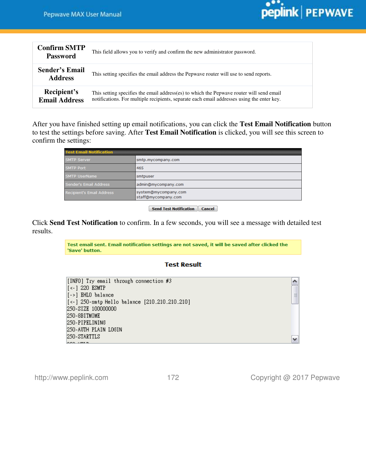   http://www.peplink.com 172   Copyright @ 2017 Pepwave  Confirm SMTP Password This field allows you to verify and confirm the new administrator password. Sender’s Email Address This setting specifies the email address the Pepwave router will use to send reports. Recipient’s Email Address This setting specifies the email address(es) to which the Pepwave router will send email notifications. For multiple recipients, separate each email addresses using the enter key.  After you have finished setting up email notifications, you can click the Test Email Notification button to test the settings before saving. After Test Email Notification is clicked, you will see this screen to confirm the settings:  Click Send Test Notification to confirm. In a few seconds, you will see a message with detailed test results.   