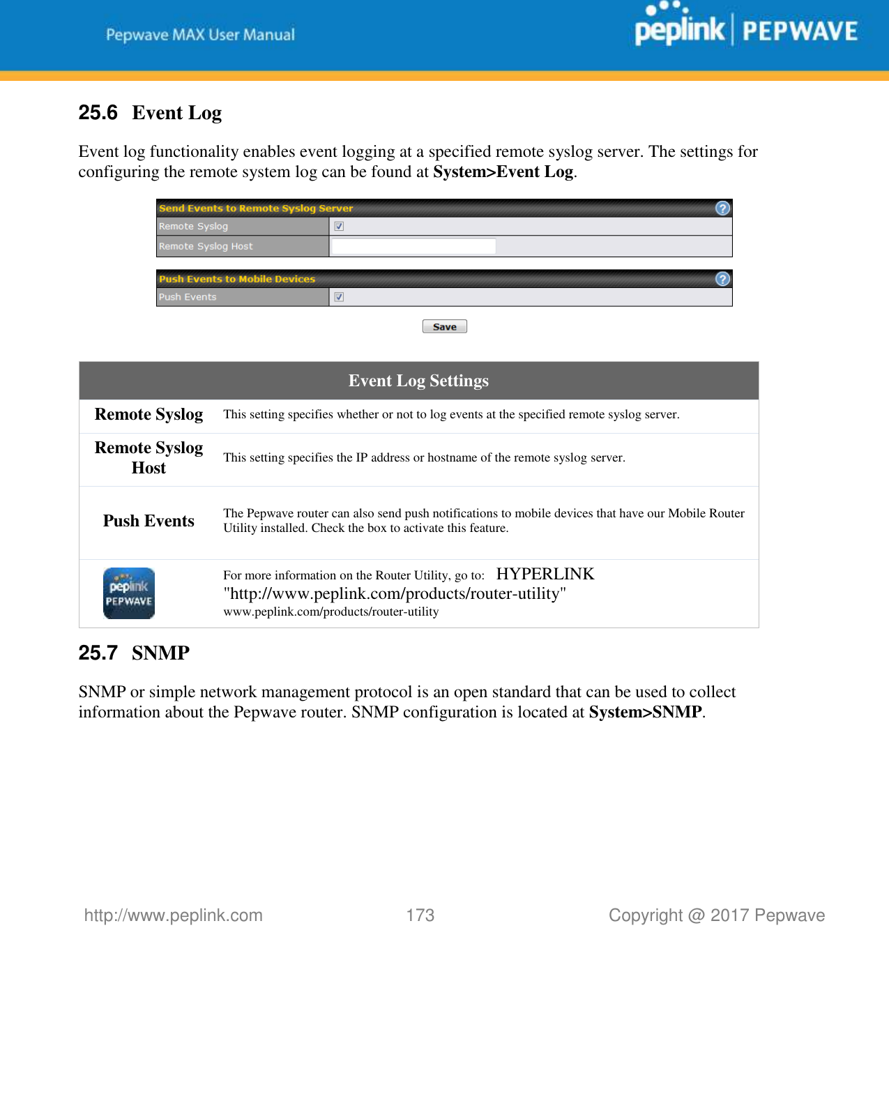   http://www.peplink.com 173   Copyright @ 2017 Pepwave  25.6  Event Log Event log functionality enables event logging at a specified remote syslog server. The settings for configuring the remote system log can be found at System&gt;Event Log.  Event Log Settings Remote Syslog This setting specifies whether or not to log events at the specified remote syslog server. Remote Syslog Host This setting specifies the IP address or hostname of the remote syslog server. Push Events The Pepwave router can also send push notifications to mobile devices that have our Mobile Router Utility installed. Check the box to activate this feature.  For more information on the Router Utility, go to:   HYPERLINK &quot;http://www.peplink.com/products/router-utility&quot; www.peplink.com/products/router-utility 25.7  SNMP SNMP or simple network management protocol is an open standard that can be used to collect information about the Pepwave router. SNMP configuration is located at System&gt;SNMP. 