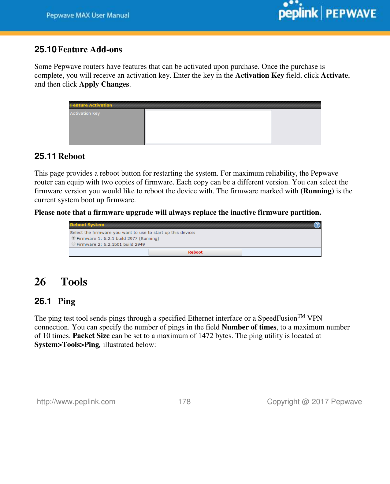   http://www.peplink.com 178   Copyright @ 2017 Pepwave  25.10 Feature Add-ons Some Pepwave routers have features that can be activated upon purchase. Once the purchase is complete, you will receive an activation key. Enter the key in the Activation Key field, click Activate, and then click Apply Changes.   25.11 Reboot This page provides a reboot button for restarting the system. For maximum reliability, the Pepwave router can equip with two copies of firmware. Each copy can be a different version. You can select the firmware version you would like to reboot the device with. The firmware marked with (Running) is the current system boot up firmware. Please note that a firmware upgrade will always replace the inactive firmware partition.   26  Tools 26.1  Ping The ping test tool sends pings through a specified Ethernet interface or a SpeedFusionTM VPN connection. You can specify the number of pings in the field Number of times, to a maximum number of 10 times. Packet Size can be set to a maximum of 1472 bytes. The ping utility is located at System&gt;Tools&gt;Ping, illustrated below: 